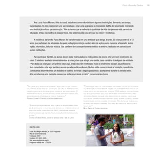 183
Paulo Alexandre Barbosa
Ana Lucia Pazos Moraes, filha do casal, trabalhava como voluntária em algumas instituições. Bernardo, seu amigo,
fazia doações. Os dois resolveram unir as iniciativas e criar uma ação para os moradores da Ilha do Governador, montando
uma instituição voltada para educação. “Nós achamos que a melhoria da qualidade de vida das pessoas está pautada na
educação. Então, na escolha do espaço físico, nós optamos pela casa em que eu cresci”, revela Ana.
A residência da família Pazos Moraes foi transformada em uma entidade que abriga, à tarde, 30 crianças entre 8 e 12
anos, que participam de atividades de apoio pedagógico/reforço escolar, além de ações como capoeira, artesanato, teatro,
inglês, informática, leitura e música. Elas também têm acompanhamento médico e dentário, realizado em parceria com
outras instituições.
Para participar da ONG, os alunos devem estar matriculados na rede pública de ensino e ter um bom rendimento es-
colar. O boletim é avaliado bimestralmente e a criança tem que atingir uma média, caso contrário é desligada da entidade.
“Para todas as crianças é um prêmio estar aqui, então elas têm melhorado muito o rendimento escolar; as professoras
têm comentado e nós aqui também vemos que elas estão evoluindo. Muitas estão conosco desde a fundação, quando nós
começamos desenvolvendo um trabalho de colônia de férias e depois passamos a acompanhar durante o período letivo.
Nós percebemos uma evolução nessas que estão aqui desde o início”, comemora Ana Lucia.
“Temos como objetivo trazer para os alunos textos do cotidiano,
a vivência deles para tentar fazer com que participem mais do dia
a dia, tanto da vida escolar, fora da ONG, quanto com as coisas
que eles encontram aqui, nas atividades complementares. Nós
tentamos fazer com que eles aproveitem ao máximo, tanto que
nós temos também passeios extraclasse, sempre guiados, sempre
direcionados com as nossas atividades. Nós estamos trabalhan-
do ainda um projeto chamado ‘Os três Rs: reduzir, reutilizar e
reciclar’.”
Neuza Santos de Oliveira, professora
“É muito bom poder estar aqui e meus filhos estarem comi-
go, é uma forma de acompanhar de perto o desenvolvimento
que eles estão tendo aqui na ONG. A entidade oferece
oportunidades que eu não teria condições de proporcionar
a eles.”
Cristina de Almeida Vinhaes, auxiliar de serviços gerais e mãe de alunos
“Eu chego a me emocionar porque é bom a gente ver o desen-
volvimento deles todo dia. Crianças que vão se interessando
cada dia mais pela leitura, pelas coisas de um modo geral. O
crescimento delas é muito bonito, então emociona mesmo. É a
recompensa pelo esforço de todo o trabalho.”
Rosangela Jeannetti Stratigos, secretária administrativa
ONG Tia Lucia
Local: Rua Magno Martins, nº 219- Freguesia-
Ilha do Governardor (RJ)
Fundação: 2007
Contato: (21) 3247-6205
Site: www.ongtialucia.org.br
Programa exibido em: 17/05/09
 