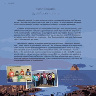 Lição deVida
184
A solidariedade pode brotar em nossos corações nos momentos menos esperados de nossas vidas. Pode nascer
em meio à alegria, por uma graça alcançada. Ou pode nascer da dor, quando o ser humano supera sua própria triste-
za para transformá-la em amor ao próximo. Este foi o caminho escolhido por Clícia Helena Tavares Manoel.
Ela tinha três filhas pequenas quando uma médica conhecida sugeriu que a família adotasse uma criança. Como
a filha mais nova resistiu, Clícia hesitou até que, pouco mais de uma semana depois enquanto fazia compras com o
marido, encontrou a médica que lhe avisou que havia uma grávida que não ia querer o bebê. Chocado, o casal voltou
para casa, chamou as filhas e disse: “Há um bebê querendo vir aqui para casa. Vocês aceitam?”. As filhas disseram
animadas que queriam. Na mesma hora, o marido disse a Clícia: “Considere-se grávida desde agora”. Ela ligou para a
médica e avisou que aquele bebê era seu.
Como uma estrela que ilumina por onde passa, o bebê levou brilho para a família e assim cresceu, recebendo
amor e carinho. Tornou-se um rapaz carinhoso, dançava com a mãe, tocava violão, fazia parte de um grupo de jovens.
Como Clícia dizia, era o filho que toda mãe gostaria de ter. Ia se formar engenheiro elétrico quando, aos 23 anos,
sofreu um acidente de carro no retorno do trabalho. Vendo o filho no hospital, a mãe amorosa pediu a Deus: “Se o
Senhor me deu, não me leve”. Mas era a hora e o rapaz faleceu, deixando tristeza em toda a família. Não havia mais
o som do violão, nem o abraço, nem o beijo; a ausência provocou em Clícia uma profunda depressão, que a levou ao
psicólogo e ao psiquiatra. Foi a amiga Tâmara, que trabalhava na ONG Grupo da Solidariedade, quem a chamou de
volta à vida. Trabalhando como voluntária na entidade, Clícia foi crescendo de novo, reaprendendo a viver. Com fé, ela
aprendeu a transformar sua dor em solidariedade.
ONG Grupo da Solidariedade
Quando a dor vira amor
“Solidariedade, amigos, não
se agradece, comemora-se.”
Herbert de Souza, o Betinho, sociólogo
 