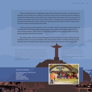 185
Paulo Alexandre Barbosa
Também foi transformando dor em solidariedade que Maria Fátima Vasconcelos Silva resolveu criar a ONG Grupo da So-
lidariedade. Com uma história de dor e superação, ela conseguiu mudar sua vida e de muitas outras mães que vivenciaram a
mesma tristeza. Depois de perder um filho repentinamente, a família de Maria Fátima resolveu vender uma casa que tinha em
São Pedro, onde o garoto foi criado com os animais que tanto amava. Lá, conversando com uma amiga, Maria percebeu que
precisava fazer algo relacionado à caridade. Unindo-se com outras mães que tinham perdido seus filhos, começou a arreca-
dar verbas e comprou a primeira máquina de fazer fraldas.
O grupo, que começou com oito voluntárias em 2003 e virou ONG em 2004, foi se expandindo e hoje soma mais de 150
voluntários, além de profissionais da saúde atuando para ajudar creches, hospitais, asilos e orfanatos. Além de produzir e
distribuir fraldas descartáveis, a ONG faz doação de cestas básicas e cadeiras de rodas e montou consultório médico para
atender a população carente da Ilha do Governador.
Para conseguir verbas, conta com um grupo de associados de mais de 500 pessoas, um brechó e realiza eventos para
arrecadação de fundos. Com o grupo de voluntários, a ONG consegue produzir mais de 13 mil fraldas descartáveis por mês,
atendendo mais de 150 entidades, fazendo visitas para entregar o material e levar também seu carinho e solidariedade.
“Nós gostamos de fazer as visitas. É muito importante, existe a
troca de energia. Com essas pessoas mais necessitadas, come-
çamos a enxergar a vida de outra maneira. Elas nos mostram
realidades que muitas vezes não conhecemos. Essa troca é muito
importante. Às vezes a gente pensa que só pode fazer alguma coi-
sa com doação de material e dinheiro, mas doando seu tempo, indo a
um orfanato, a um asilo, está fazendo sua parte.”
Nadia Maria Galera Silva, voluntária
“Tudo que nós precisamos eles estão pron-
tos para servir. Eles nos visitam, trazem
alimentos e nós ficamos muito gratos. Como
somos uma creche comunitária, vivemos só de
doações.”
Georgia Alves da Silva, coordenadora da creche Casulo do
Dendê, beneficiada pela ONG
ONG GRUPO DA SOLIDARIEDADE
Local: Avenida Paranapuan, nº 1669- Loja A- Ilha
do Governador (RJ)
Fundação: 2003
Contato: (21) 3368-2274
Site: grupodasolidariedade.in
Programa exibido em: 24/05/09
 