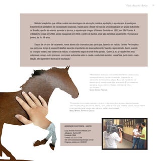 17
Paulo Alexandre Barbosa
Método terapêutico que utiliza cavalos nas abordagens de educação, saúde e equitação, a equoterapia é usada para
tratamento de portadores de necessidades especiais. Trazida para o Brasil há mais de uma década por um grupo do Exército
de Brasília, que foi ao exterior aprender a técnica, a equoterapia chegou à Baixada Santista em 1997, em São Vicente. A
entidade foi criada em 2000, sendo inaugurado em 2004 o centro de Santos, onde são atendidos anualmente 72 crianças e
jovens, de 3 a 19 anos.
Depois de um ano de tratamento, novos alunos são chamados para participar, fazendo um rodízio. Daniela Perrí explica
que com esse tempo é possível trabalhar aspectos importantes do desenvolvimento, fixando o aprendizado. Assim, quando
as crianças voltam, pelo sistema de rodízio, o tratamento segue de onde tinha parado. “Quem já fez o trabalho em anos
anteriores começa outro processo, com maior autonomia sobre o cavalo, conduzindo sozinho; nessa fase, junto com a reabi-
litação, eles aprendem técnicas de equitação.”
“Atendemos crianças com comprometimento neurológico,
comprometimento motor, síndromes e sequelas de
meningite, entre outros casos. Elas se inscrevem na
prefeitura e nossa equipe faz a seleção. É um trabalho
que exige envolvimento. Nossa diretoria é toda
voluntária.”
Clarice Esteves, Presidente
“O primeiro ponto para tratar o cavalo é ter amor pelo animal, precisa passar
carinho. Eu chego de manhã, trato, lavo, limpo a baia dele e depois monto, passo trote
e galope para que fiquem mais calmos para a equoterapia.”
Maciel Moreira, Tratador de Cavalos
Associação Equoterapia - Santos
Local: Avenida Francisco Manoel, s/nº
Jabaquara- Santos (SP)
Fundação: 2004
Contato: (13) 3221-7706
Site: www.associacaoequoterapia.com.br
Programa exibido em: 25/05/07
 