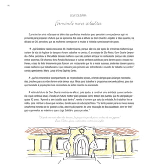 186
É preciso ter uma visão que vai além das aparências imediatas para perceber como podemos agir no
presente para preparar o futuro que se aproxima. Foi essa a atitude de Dom Duarte Leopoldo e Silva quando, na
década de 20, percebeu que as mulheres começavam a mudar a história e precisavam de apoio.
“A Liga Solidária nasceu nos anos 20, moderníssima, porque ela veio dar apoio às primeiras mulheres que
saíram de trás do fogão e do tanque e foram trabalhar no centro. O arcebispo de São Paulo, Dom Duarte Leopol-
do e Silva, percebeu a dificuldade dessas mulheres que não podiam almoçar no restaurante porque não podiam
entrar sozinhas. Ele chamou dona Amalia Matarazzo e outras senhoras católicas para darem apoio a essas mu-
lheres, e isso foi feito lindamente pois fizeram um restaurante que foi o maior sucesso, onde eles davam apoio a
essas mulheres que trabalhavam e que estavam pela primeira vez enfrentando o mundo do trabalho no centro”,
conta a presidente, Maria Luisa d´Orey Espírito Santo.
A Liga foi crescendo e acompanhando as necessidades sociais, criando abrigos para crianças necessita-
das, creches para as mães terem onde deixar seus filhos para trabalhar e programas socioeducativos, para dar
oportunidade à população mais necessitada de estar inserida na sociedade.
A visão de futuro de Dom Duarte mostrou-se eficaz, pois ajudou a construir uma entidade quase centená-
ria e que continua atual, criando um futuro melhor para pessoas como Wilson dos Santos, que foi abrigado por
quase 12 anos. “Aprendi a ser cidadão aqui dentro”, revela o homem que saiu da entidade, foi trabalhar fora e
voltou para retribuir a base que recebeu, dando aulas de educação física. “Eu tento passar para os meus alunos
uma forma honesta de se ganhar a vida, através do esporte, de uma educação de boa qualidade, sem ter intri-
gas e aproveitar ao máximo o que a Liga Solidária passa pra eles.”
Liga Solidária
Formando novos cidadãos
“Se pude ver mais além dos demais, foi porque me pus de pé nos ombros de um gigante.”
Isaac Newton, físico, matemático e astrônomo inglês
 