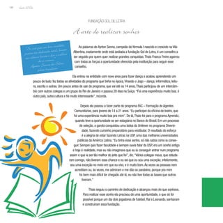 Lição deVida
188
As palavras de Ayrton Senna, campeão de fórmula I nascido e crescido na Vila
Albertina, exatamente onde está sediada a fundação Gol de Letra, é um conselho a
ser seguido por quem quer realizar grandes conquistas.Thais Franca Freire agarrou
com todas as forças a oportunidade oferecida pela instituição para seguir esse
conselho.
Ela entrou na entidade com nove anos para fazer dança e acabou aprendendo um
pouco de tudo: fez todas as atividades do programa que tinha na época,Virando o Jogo – dança, informática, leitu-
ra, escrita e outras. Um pouco antes de sair do programa, que vai até os 14 anos,Thais participou de um intercâm-
bio com outros colegas e um grupo do Rio de Janeiro e passou 20 dias na Suíça.“Foi uma experiência muito boa; é
outro país, outra cultura e foi muito interessante”, recorda.
Depois ela passou a fazer parte do programa FAC – Formação de Agentes
Comunitários, para jovens de 14 a 21 anos.“Eu participei da oficina de teatro, que
foi uma experiência muito boa pra mim”. De lá,Thais foi para o programa Aprendiz,
quando teve a oportunidade se ser estagiária no Banco do Brasil. Em um processo
de seleção, a garota conquistou uma bolsa da Unilever no programa Diversi-
dade, fazendo cursinho preparatório para vestibular. O resultado do esforço
é a alegria de estar fazendo Letras na USP, uma das melhores universidades
públicas da América Latina.“Eu tinha esse sonho, só não sabia como ia conse-
guir. Sempre quis fazer faculdade e sempre ouvia falar da USP, era um sonho antigo
e hoje é realidade, mas eu não imaginava que eu ia conseguir entrar num programa
assim e que ia ser tão melhor do jeito que foi”, diz.“Vários colegas meus, que estuda-
ram comigo, não tiveram essa chance e eu sei que eu sou uma exceção, infelizmente,
sou uma exceção no meio em que eu vivo, e é muito bom.Às vezes as pessoas nem
acreditam ou, às vezes, me admiram e me dão os parabéns, porque pra mim
foi bem mais difícil ter chegado até lá, eu não tive todas as bases que outros
tiveram.”
Thais seguiu o caminho de dedicação e alcançou mais do que sonhava.
Para realizar esse sonho ela precisou de uma oportunidade, o que só foi
possível porque um dia dois jogadores de futebol, Raí e Leonardo, sonharam
e construíram essa fundação.
Fundação Gol de Letra
A arte de realizar sonhos
“Se você quer ser bem sucedido,
precisa ter dedicação total, buscar
seu último limite e dar o melhor
de si mesmo.”
Ayrton Senna da Silva,
piloto brasileiro
 