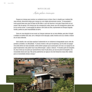 Lição deVida
190
Preparar as crianças para construir um ambiente de paz no futuro. Esse é o desafio que o Instituto São
José enfrenta, oferecendo abrigo para crianças em uma região extremamente carente. “A necessidade é
muito grande desse povo aqui do Dique da Vila Gilda e o que nós fazemos é uma gota d’água dentro de um
oceano. São de apenas 136 crianças que nós conseguimos cuidar, educar, que nós conseguimos colocar den-
tro do convívio social”. A preocupação do diácono José Carlos da Silva, representante da Paróquia Sagrada
Família, justifica-se pela miserabilidade do bairro.
Como em uma situação de risco social, as crianças costumam ser as mais afetadas, para elas é dirigido
o trabalho do Instituto São José, com a intenção de dar educação, saúde, tirando-as da rua e dando a chance
de um futuro diferente.
Outro desafio é dar uma base espiritual, fundamental em um ambiente de desigualdade social, onde são
grandes os desafios e as dificuldades. “É preciso mostrar a eles que há esperança, que há onde nos apegar-
mos ainda dentro da nossa sociedade, ainda existem pessoas que se preocupam com isso e aí a Igreja faz um
papel fundamental e eles podem fazer essa diferenciação”, explica o diácono. “A iniciativa parte do Evangelho
de Jesus Cristo que nos pede que representemos nossa fé pela obras, por isso ela parte do Evangelho e da
necessidade desse povo aqui. Nós jamais poderíamos ser Igreja se nós não tivéssemos nosso olhar voltado
para as necessidades dessas crianças.”
Instituto São José
Ação pelas crianças
“A paz exige quatro condições essenciais:
verdade, justiça, amor e liberdade.”
João Paulo II, Papa no período de 1978 a 2005
 