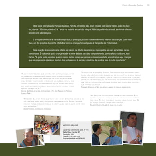 191
Paulo Alexandre Barbosa
Obra social liderada pela Paróquia Sagrada Família, o Instituto São José, fundado pelo padre Valdeci João dos San-
tos, atende 136 crianças entre 3 e 7 anos – a maioria em período integral. Além da parte educacional, a entidade oferece
atendimento odontológico.
O principal diferencial é o trabalho espiritual, a preocupação com o desenvolvimento interior das crianças. Com esse
foco, um dos projetos da creche é trabalhar com as crianças temas ligados à Campanha da Fraternidade.
Essa atuação de evangelização reflete-se não só na atitude das crianças, mas espalha-se para as famílias, para a
comunidade. É o alicerce que a criança recebe e serve de base para seu comportamento, como reforça o diácono José
Carlos. “A gente pode perceber que em meio a tantas coisas que vemos na nossa sociedade, encontramos aqui crianças
que são capazes de obedecer à ordem dos professores, da escola, a doutrina da escola e isso é muito importante.”
“A gente pode perceber que as mães têm uma segurança de ter
um trabalho elaborado pela igreja, tem a confiança porque
vem da igreja, então elas sabem que os filhos estão em boas
mãos e podem desenvolver o trabalho delas. Quando elas nos
visitam na paróquia, nós percebemos que se sentem mais segu-
ras e nos encorajam porque o que fazemos com os seus filhos
reflete também nelas.”
Diácono José Carlos da Silva, representando o Pe. José Raimundo da Paróquia
Sagrada Família
“O desafio é o amor. Acho que plantando o amor é possível colher o re-
sultado que vemos aqui, com essas crianças felizes. Então é possível
fazer o trabalho educacional, a alfabetização, tudo o que a gente está
aqui pra fazer.”
Simone Ferreira, coordenadora pedagógica
“Foi Deus que colocou essa creche no meu caminho. Eles
tratam muito bem meus filhos e eu não tenho nem palavras
pra falar. Eu fico tranqüila deixando meus filhos aqui. Se
eu tivesse outros, viriam todos para cá.”
Edlaine da Silva Lopes, mãe de aluna e de ex-aluno
“O pouco que a gente faz é muito. Tem pessoas que têm tempo e dispo-
sição, mas não encontram alguém que as oriente. Mas a gente precisa
dessas pessoas voluntárias, como é o meu caso. Desde que eu me apo-
sentei, eu me dedico aqui, eu me sinto bem, fico contente com o trabalho
que faço e a comunidade precisa de pessoas que tenham boa vontade e
que venham colaborar.”
Fernando Aparecido da Silva, voluntário e membro do conselho administrativo
Instituto São José
Local: Rua Caminho São José, nº 115
Rádio Clube- Santos (SP)
Fundação: 2001
Contato: (13) 3291-4778
Programa exibido em: 14/06/09
 