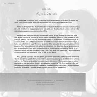 Lição deVida
194
Na adversidade, conseguimos vencer e conquistar sonhos. E foi essa situação que levou Maria Isabel dos
Santos, junto com outras mães, a procurar uma alternativa para seu filho e criar a APAE de Cubatão.
Além de ajudar o próprio filho, Maria Isabel acabou auxiliando muitas famílias, como a de Marilande Lima da
Silva, mãe de Daílson, um rapaz com autismo. Ela está na luta com Maria Isabel desde o início e colhe os frutos
de ter batalhado para oferecer uma vida melhor ao filho.
Marilande conta que quando descobriu a necessidade especial do filho, não tinha noção de como cuidar
dele. “A gente fazia tudo ao contrário. Ele era uma criança muito agitada, comia com a mão, fazia xixi em qual-
quer lugar, quebrava tudo em casa, não dormia durante a noite. Era um desespero. Eu não tinha orientação do
que fazer”, lembra. Com a APAE e os profissionais da entidade, aprendeu cada detalhe, desde a alimentação, o
banho, escovação, troca de roupa. “Temos que ajudar, mas deixar que eles também aprendam para serem inde-
pendentes. Antes fazíamos do nosso jeito, achava que estava certo, mas não estava. Não me ligava de dar uma
peça de roupa e explicar como vestir – eu o vestia e não me comunicava com ele. Agora não. Quando ele vai
usar objetos, a gente sabe que precisa explicar que o copo é para beber água, por exemplo”. Segundo Marilande,
o comportamento do filho melhorou em 100%. “A APAE foi uma benção.”
Maria Aparecida Guimarães, mãe do Guilherme, que também tem autismo, partilha da opinião de Marilande.
“Quando descobrimos que o Guilherme tinha problema, procuramos vários lugares em Cubatão e não achamos
nada para ele. Foi aí que surgiu a Isabel em nossas vidas, também com um filho com problema, e nos unimos
para fundar um lugar que pudesse atender a necessidade dos nossos filhos”. Ela afirma que antes o filho era
muito agressivo e mudou completamente, para melhor. “Hoje ele é tranquilo, calmo, sabe o que quer. Aprendeu
muita coisa, até a colocar a vasilha de água no fogo para fazer o chazinho que ele adora.”
APAE Cubatão
Superando limites
“A adversidade desperta em nós capacidades que, em circunstâncias
favoráveis, ficariam adormecidas.”
Horácio, filosofo e poeta romano
 
