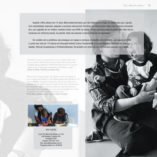 195
Paulo Alexandre Barbosa
Quando o filho estava com 14 anos, Maria Isabel percebeu que não tinha nenhum lugar na cidade para que o garoto,
com necessidades especiais, seguisse o processo educacional. Percebeu que havia outras mães com a mesma necessida-
de e, por sugestão de um médico, resolveu fundar uma APAE na cidade. “Partiu da necessidade da gente. Meu filho não se
encaixava em nenhuma escola, era grande, batia nas pessoas e estava entrando em depressão.”
Em contato com a prefeitura, ela conseguiu um espaço e começou o trabalho com a entidade, que nasceu em 2000
e conta com mais de 170 alunos em Educação Infantil, Ensino Fundamental, Currículo Adaptado, Educação de Jovens e
Adultos, Oficinas Ocupacionais e Profissionalizantes. Há também um centro de convivência para pessoas mais velhas.
“O esporte aqui na nossa escola é um alicerce para o de-
senvolvimento pedagógico dos educandos. Eles participam
do Joebs (Jogos Especiais da Baixada Santista) e no último
campeonato de basquete ganharam em primeiro lugar.”
Josiene dos Santos, professora de educação física
“Não é mole nossa equipe, não. Gosto muito de basquete e
com a modalidade aprendi a ter responsabilidade. Antes de vir
para a APAE e começar o basquete, acho que eu era muito
rebelde. Depois aprendi que tem regras. Eu não tinha regras.
No basquete você tem regras, sabe que não pode bater em
qualquer um por qualquer motivo, não pode fazer falta nem
xingar. Foi no basquete que encontrei isso.”
Eslânio Martins Barbosa, aluno e capitão da equipe de basquete
APAE Cubatão
Local: Rua Marechal Deodoro, nº 245
Vila Elisabete- Cubatão (SP)
Fundação: 2000
Contato: (13) 3361-5521
Site: www.apaecubatao.com.br
Programa exibido em: 28/06/09
 