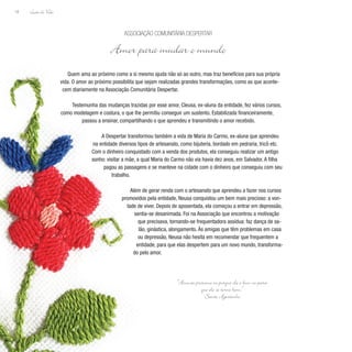 Lição de Vida
18
Quem ama ao próximo como a si mesmo ajuda não só ao outro, mas traz benefícios para sua própria
vida. O amor ao próximo possibilita que sejam realizadas grandes transformações, como as que aconte-
cem diariamente na Associação Comunitária Despertar.
Testemunha das mudanças trazidas por esse amor, Cleusa, ex-aluna da entidade, fez vários cursos,
como modelagem e costura, o que lhe permitiu conseguir um sustento. Estabilizada financeiramente,
passou a ensinar, compartilhando o que aprendeu e transmitindo o amor recebido.
A Despertar transformou também a vida de Maria do Carmo, ex-aluna que aprendeu
na entidade diversos tipos de artesanato, como bijuteria, bordado em pedraria, tricô etc.
Com o dinheiro conquistado com a venda dos produtos, ela conseguiu realizar um antigo
sonho: visitar a mãe, a qual Maria do Carmo não via havia dez anos, em Salvador. A filha
pagou as passagens e se manteve na cidade com o dinheiro que conseguiu com seu
trabalho.
Além de gerar renda com o artesanato que aprendeu a fazer nos cursos
promovidos pela entidade, Neusa conquistou um bem mais precioso: a von-
tade de viver. Depois de aposentada, ela começou a entrar em depressão,
sentia-se desanimada. Foi na Associação que encontrou a motivação
que precisava, tornando-se frequentadora assídua: faz dança de sa-
lão, ginástica, alongamento. Às amigas que têm problemas em casa
ou depressão, Neusa não hesita em recomendar que frequentem a
entidade, para que elas despertem para um novo mundo, transforma-
do pelo amor.
Associação Comunitária Despertar
Amor para mudar o mundo
“Ame ao próximo ou porque ele é bom ou para
que ele se torne bom.”
Santo Agostinho
 