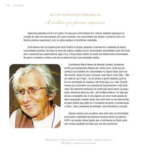 Lição deVida
196
Esperança plantada em fé e em ações. Foi isso que a Irmã Dolores fez: colocou bastante esperança no
coração de cada uma das pessoas com quem conviveu, nas comunidades que ajudou a construir. Com a fé,
Dolores plantava esperança e com as ações ajudava a transformar realidades.
Irmã Dolores veio da Espanha para fazer história no Brasil, ajudando a transformar a realidade de várias
comunidades carentes. Ela viveu no meio dos pobres, instalou-se em comunidades necessitadas onde não havia
nem o essencial para sobrevivência: água e luz. A força dessa mulher se revela nos testemunhos emocionados
de quem a conheceu e entrou com ela no sonho de fazer uma sociedade melhor.
A professora Maria Helena de Almeida Lambert, presidente
da VIP, que acompanhou Dolores por muitos anos, conta que ela
começou seu trabalho em comunidades no Jóquei Clube, bairro de
São Vicente, depois foi para o Guarujá, onde hoje é a Vila Zilda. “Não
era nada do que é hoje – eu sei porque a gente trabalhou junto lá.
Era um amontoado de casebres, não tinha água, luz, nada. Quando
viemos pra cá também, era chamado de Quarentenário e não tinha
nada. Ela realmente participou da construção desse bairro, da popu-
lação, dedicando toda sua vida”, afirma Maria Helena. “Eu digo que
ela era o evangelho vivo. E ela angariou um amor muito grande de
toda a população. A gente sentiu isso muito forte no seu falecimento,
só quem esteve aqui pôde ver o mundaréu de gente, a consternação,
o choro”, fala a presidente da entidade, mal controlando a emoção.
Dolores morava com os pobres, vivia entre eles na comunidade,
procurando a dignidade das pessoas humanas dentro da pobreza.
A VIP é um pedaço desse legado que a irmã deixou no Brasil, junto
com muitas saudades de todos que com ela conviveram.
Vila Ponte Nova Instituição Promocional (VIP)
A mulher que plantou esperança
“Acredito que, em última análise, a função do líder é espalhar esperança.”
Bob Galvin, executivo norte-americano
 