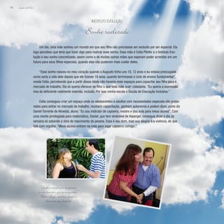 Lição deVida
198
Um dia, uma mãe sonhou um mundo em que seu filho não precisasse ser excluído por ser especial. Ela
logo percebeu que teria que fazer algo para realizar esse sonho. Essa mãe é Celia Pfeifer e o Instituto Evo-
lução é seu sonho concretizado, assim como o de muitas outras mães que esperam poder acreditar em um
futuro para seus filhos especiais, quando elas não puderem mais cuidar deles.
“Esse sonho nasceu no meu coração quando o Augusto tinha uns 10, 12 anos e eu estava preocupada
como seria a vida dele depois que ele fizesse 18 anos, quando terminasse o ciclo do ensino fundamental”,
revela Celia, percebendo que a partir dessa idade não haveria mais espaços para capacitar seu filho para o
mercado de trabalho. Ela só queria oferecer ao filho o que toda mãe quer: cidadania. “Eu queria a expressão
viva do deficiente realmente inserido, incluído. Por isso minha escola é Escola de Educação Inclusiva.”
Celia conseguiu criar um espaço onde os adolescentes e adultos com necessidades especiais são prepa-
rados para entrar no mercado de trabalho, recebem capacitação, ganham autonomia e podem dizer, como diz
Daniel Torrente de Almeida, aluno: “Eu sou instrutor de capoeira, mestre e dou aula para meus alunos”. Com
uma mente privilegiada para matemática, Daniel, que tem síndrome de Asperger, consegue dizer o dia da
semana só sabendo a data de nascimento da pessoa. Esse é seu dom, mas sua alegria é a vivência, de que
fala com orgulho. “Meus alunos entram na roda para jogar capoeira comigo.”
Instituto Evolução
Sonho realizado
“Cada criança que se ensina
é um homem que se conquista.”
Victor Hugo, escritor, poeta e
dramaturgo francês
 