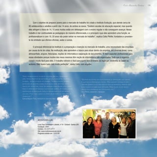 199
Paulo Alexandre Barbosa
Com o objetivo de preparar jovens para o mercado de trabalho foi criado o Instituto Evolução, que atende cerca de
80 adolescentes e adultos a partir dos 14 anos, de ambos os sexos. “Existem escolas de educação especial, mas quando
eles atingem a faixa de 14, 15 anos muitos estão em defasagem com o ensino regular e não conseguem avançar. Nosso
trabalho é dar continuidade ao pedagógico de maneira diferenciada, e o principal é que eles aprendem uma função, se
profissionalizam e com 19, 20 anos vão poder entrar no mercado de trabalho”, explica Celia Pfeifer, fundadora e presiden-
te da entidade que oferece oficinas, aulas e cursos.
O principal diferencial do Instituto é a preparação e inserção no mercado de trabalho, uma necessidade das empresas
por causa da lei de cotas. Na instituição, eles aprendem o básico para atuar dentro da empresa, em diversas áreas, como
almoxarifado, arquivo, fotocópias, noções de informática e separação de documentos. “É fácil capacitar profissionais para
essas atividades porque muitos dos meus meninos têm noção de informática e são organizados. Tudo que é organiza-
cional é muito fácil para eles. O trabalho rotineiro é fácil para quem tem síndrome de Asperger, síndrome de Down ou
autismo. Eles fazem tudo com muita perfeição”, conta Celia, com orgulho.
“Quando eu entro em uma empresa a impressão que tenho
é que estou pedindo um favor. Mas quando começo a con-
versar sobre envolver deficientes na empresa, parece que
eles passam a dar mais atenção. Mas ainda sinto resis-
tência das empresas em contratá-los.”
Celia Pfeifer, fundadora e presidente
“Nós trabalhamos a parte motora, social, coordena-
ção; temos prática de natação, jogos, basquete, voleibol,
futebol, entre outras atividades. Trabalhamos também
detalhes de sociabilidade, ensinando a se sentar, movi-
mento de levantar, como se abaixar para pegar uma caixa.
Isso é importante porque muitos não sabem. O trabalho do
professor de educação física é deixar que eles se desen-
volvam. Tudo isso ajuda na hora de entrar no mercado de
trabalho.”
Carlos Augusto Filho, professor de educação física
Instituto Evolução
Local: Rua Conselheiro Lafaiete, nº 91- Embaré- Santos (SP)
Fundação: 2004
Contato: (13) 3273-4717
Site: www.institutoevolucao.org.br
Programa exibido em: 12/07/09
 