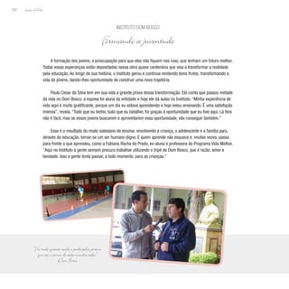 Lição deVida
200
A formação dos jovens, a preocupação para que eles não fiquem nas ruas, que tenham um futuro melhor.
Todas essas esperanças estão depositadas nessa obra quase centenária que visa a transformar a realidade
pela educação. Ao longo de sua história, o Instituto gerou e continua rendendo bons frutos, transformando a
vida de jovens, dando-lhes oportunidade de construir uma nova trajetória.
Paulo Cesar da Silva tem em sua vida a grande prova dessa transformação. Ele conta que passou metade
da vida no Dom Bosco, a esposa foi aluna da entidade e hoje ele dá aulas no Instituto. “Minha experiência de
vida aqui é muito gratificante, porque um dia eu estava aprendendo e hoje estou ensinando. É uma satisfação
imensa”, revela. “Tudo que eu tenho, tudo que eu batalhei, foi graças à oportunidade que eu tive aqui. Lá fora
não é fácil, mas se esses jovens buscarem e aproveitarem essa oportunidade, vão conseguir também.”
Esse é o resultado do modo salesiano de ensinar, envolvendo a criança, o adolescente e a família para,
através da educação, tornar-se um ser humano digno. E quem aprende não esquece e, muitas vezes, passa
para frente o que aprendeu, como a Fabiana Rocha do Prado, ex-aluna e professora do Programa Vida Melhor.
“Aqui no Instituto a gente sempre procura trabalhar utilizando o tripé de Dom Bosco, que é razão, amor e
bondade. Isso a gente tenta passar, a todo momento, para as crianças.”
Instituto Dom Bosco
Formando a juventude
“Fiz tudo quanto soube e pude pelos jovens,
que são o amor de toda minha vida.”
Dom Bosco
 