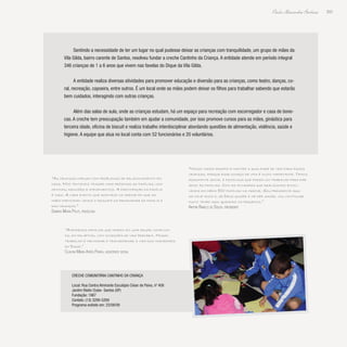 203
Paulo Alexandre Barbosa
Sentindo a necessidade de ter um lugar no qual pudesse deixar as crianças com tranquilidade, um grupo de mães da
Vila Gilda, bairro carente de Santos, resolveu fundar a creche Cantinho da Criança. A entidade atende em período integral
346 crianças de 1 a 6 anos que vivem nas favelas do Dique da Vila Gilda.
A entidade realiza diversas atividades para promover educação e diversão para as crianças, como teatro, danças, co-
ral, recreação, capoeira, entre outros. É um local onde as mães podem deixar os filhos para trabalhar sabendo que estarão
bem cuidados, interagindo com outras crianças.
Além das salas de aula, onde as crianças estudam, há um espaço para recreação com escorregador e casa de bone-
cas. A creche tem preocupação também em ajudar a comunidade, por isso promove cursos para as mães, ginástica para
terceira idade, oficina de biscuit e realiza trabalho interdisciplinar abordando questões de alimentação, violência, saúde e
higiene. A equipe que atua no local conta com 52 funcionários e 20 voluntários.
“Nosso maior desafio é manter a qualidade de vida para essas
crianças, porque esse começo de vida é muito importante. Temos
assistente social e psicóloga que fazem um trabalho para dar
apoio às famílias. Com as atividades que realizamos envol-
vemos em média 800 famílias na creche. Sou presidente aqui
há nove anos e, se Deus quiser e me der saúde, vou continuar
muito tempo aqui ajudando os pequenos.”
Airton Rabelo de Souza, presidente
“As crianças chegam com problemas de relacionamento em
casa. Nós tentamos trazer mais próximas as famílias, com
oficinas, reuniões e atendimentos. A participação da família
é tudo. A cada evento que acontece na creche em que as
mães participam vemos o resgate da proximidade da família e
das crianças.”
Sandra Maria Politi, psicóloga
“Atendemos famílias que moram em uma região complica-
da, em palafitas, com condições de vida precária. Nosso
trabalho é melhorar e transformar a vida dos moradores
do Dique.”
Claudia Maria Ayres Parra, assistente social
Creche Comunitária Cantinho da Criança
Local: Rua Contra Almirante Esculápio César de Paiva, nº 408
Jardim Rádio Clube- Santos (SP)
Fundação: 1987
Contato: (13) 3299-5269
Programa exibido em: 23/08/09
 