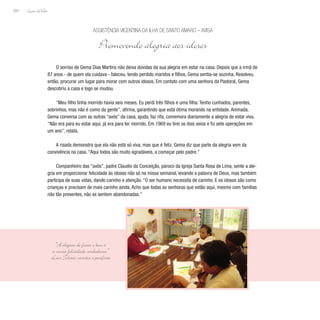 Lição deVida
204
O sorriso de Gema Dias Martins não deixa dúvidas da sua alegria em estar na casa. Depois que a irmã de
87 anos - de quem ela cuidava - faleceu, tendo perdido maridos e filhos, Gema sentia-se sozinha. Resolveu,
então, procurar um lugar para morar com outros idosos. Em contato com uma senhora da Pastoral, Gema
descobriu a casa e logo se mudou.
“Meu filho tinha morrido havia seis meses. Eu perdi três filhos e uma filha. Tenho cunhados, parentes,
sobrinhos, mas não é como da gente”, afirma, garantindo que está ótima morando na entidade. Animada,
Gema conversa com as outras “avós” da casa, ajuda, faz rifa, comemora diariamente a alegria de estar viva.
“Não era para eu estar aqui; já era para ter morrido. Em 1969 eu tirei os dois seios e fiz sete operações em
um ano”, relata.
A risada demonstra que ela não está só viva, mas que é feliz. Gema diz que parte da alegria vem da
convivência na casa. “Aqui todos são muito agradáveis, a começar pelo padre.”
Companheiro das “avós”, padre Claudio da Conceição, pároco da Igreja Santa Rosa de Lima, sente a ale-
gria em proporcionar felicidade às idosas não só na missa semanal, levando a palavra de Deus, mas também
participa de suas vidas, dando carinho e atenção. “O ser humano necessita de carinho. E os idosos são como
crianças e precisam de mais carinho ainda. Acho que todas as senhoras que estão aqui, mesmo com famílias
não tão presentes, não se sentem abandonadas.”
Assistência Vicentina da Ilha de Santo Amaro – AVISA
Promovendo alegria aos idosos
“A alegria de fazer o bem é
a única felicidade verdadeira.”
Léon Tolstói, escritor e pacifista
 