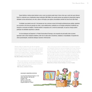 19
Paulo Alexandre Barbosa
Essas histórias e tantas outras ilustram como o amor ao próximo pode trazer à tona o bem que o outro tem para oferecer.
Esse foi o vislumbre que a idealizadora dessa instituição, Milú Villela, teve quando pensou que gostaria de desenvolver alguma
atividade na área educacional, com arte, cultura e formação, para ajudar comunidades carentes da Zona Sul de São Paulo.
A entidade, que atende cerca de 3 mil pessoas por ano, promove cursos de formação profissional para adultos, ajudando-
os a encontrar uma forma de geração de renda, e para adolescentes, auxiliando-os na iniciação profissional, facilitando sua
inserção no mercado de trabalho. A família também é amparada com a creche da associação, na qual as crianças podem
participar de atividades esportivas e culturais.
Um dos destaques da Despertar é o Projeto Sociocultural Charanga, uma orquestra de percussão onde os jovens
aprendem sobre várias tradições brasileiras, além de ter aulas sobre consciência, cidadania e musicalidade. A orquestra faz
várias apresentações, recebendo destaque nacional e internacional.
“Nesse trabalho observamos que não há grandes
problemas para realizá-lo; basta que alguém realmente
tenha o desejo de oferecer algo à comunidade, que venha
somar conosco. É possível implantar um trabalho assim
através de soluções simples – não precisa ostentar
muito e nem de grandes aparatos. Basta oferecer para a
comunidade o que ela tanto necessita.”
Nanci Marilena Marques Pereira Gorni, diretora
“As alunas passam pelo curso de aperfeiçoamento
e, depois que terminam, selecionamos algumas para
atuar na produção. Elas vão produzir materiais e
poderão gerar suas rendas.”
Maria Cardoso, coordenadora pedagógica
“Uma coisa que acontece no comportamento do jovem é a questão
da integração. A gente os tira da ociosidade, de só ficar na escola;
muitas vezes eles ficam na rua e no lugar disso colocamos uma
atividade cultural, que traz uma brasilidade pra dentro da cabeça
dele, pra poder afastar um pouco do consumismo americano. Então,
damos um objetivo para a vida deles, um objetivo voltado para o
lado artístico. Outro ponto bom é a educação, que é dirigida não
só ao profissionalismo, mas para a parte educacional e esporte
também. A gente está mudando coisas concretas, dando uma vida
melhor, mais saudável, com mais educação, uma vida com mais
cultura, com mais relação cultural brasileira.”
Maurício Alves de Oliveira, professor responsável pelo projeto Charanga
Associação Comunitária Despertar
Local: Rua Antonio Machado Sobrinho, nº 220
Jardim Villas Boas- São Paulo (SP)
Fundação: 1994
Contato: (11) 5621-0901
Site: www.despertar.org.br
Programa exibido em: 01/06/07
 