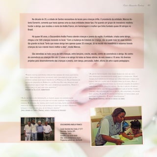 207
Paulo Alexandre Barbosa
Na década de 20, a cidade de Santos necessitava de locais para crianças órfãs. O presidente da entidade, Marcos An-
tonio Esmerini, comenta que havia apenas uma ou duas entidades desse tipo. Foi quando um grupo de moradores resolveu
fundar o abrigo, que recebeu o nome de Anália Franco, em homenagem à mulher que tinha fundado quase 80 abrigos no
Brasil.
Há quase 90 anos, o Educandário Anália Franco atende crianças e jovens da região. A entidade, criada como abrigo,
chegou a ter 500 crianças morando no local. “Com a mudança do Estatuto da Criança, não se pode mais ter esse número
tão grande no local. Tanto que nosso abrigo tem apenas quase 20 crianças. Já na escola nós investimos e estamos tirando
crianças da rua e dando futuro melhor a elas”, revela Marcos.
São atendidas ao todo cerca de 500 crianças, entre berçário, creche, escola, centro de convivência e abrigo. No centro
de convivência as crianças têm até 12 anos e no abrigo há todas as faixas etárias, de seis meses a 18 anos. Há diversos
projetos para desenvolvimento das crianças e jovens, com dança, percussão, ballet, oficina de arte e apoio pedagógico.
“Foram muitas histórias marcantes nesses 11 anos que estou
aqui. Uma das que ficou um pouco mais gravada foi a de um ex-
interno nosso que hoje é mecânico na Fórmula 1. Eu já presenciei
visita de coronéis do Exército, da Polícia Militar, pessoas que
já moraram aqui e hoje têm uma lembrança agradável. Esse é o
resultado e é isso que nos gratifica.”
Argemiro de Cillo Leite, administrador
“Além de promover recreação, a música ajuda na coordenação
motora e a preparar alunos que no futuro queiram trabalhar com
música. A criança, às vezes, está muito agitada, está com proble-
mas e no instrumento ela se entrega e isso faz um bem tremendo
porque a criança relaxa, se entrega e adora.”
Jorge Jeremias de Campos (Simonal), músico e professor de percussão
“A gente tenta fazer todo esse trabalho com as nos-
sas crianças com bastante amor, que é o essencial. Esse
trabalho é importante porque as mães precisam trabalhar
fora e ter um lugar que é seguro para os filhos. Aqui a
gente consegue passar para as crianças noções de respon-
sabilidade, limite, convívio social. Então a gente vê depois
que eles saem, voltam alguns meninos que já estão traba-
lhando, vêm conversar com a gente, vêm mostrar o filhinho
que nasceu. A gente vê menino entrando na faculdade, que
está bem empregado. É muito gratificante.”
Maria Helena Guimarães, diretora da creche e do abrigo
Educandário Anália Franco
Local: Avenida Ana Costa, nº 277
Gonzaga- Santos (SP)
Fundação: 1922
Contato: (13) 3229-8500
Site: www.analiafranco.org.br
Programa exibido em: 06/09/09
 