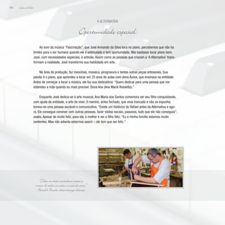 Lição deVida
208
Ao som da música “Fascinação”, que José Armando da Silva toca no piano, percebemos que não há
limites para o ser humano quando ele é estimulado e tem oportunidade. Não bastasse tocar piano bem,
José, com necessidades especiais, é artesão. Assim como as pessoas que criaram a ‘A Alternativa’ trans-
formam a realidade, José transforma sua habilidade em arte.
Na área de produção, faz mesinhas, mosaico, pirogravura e tantas outras peças artesanais. Sua
paixão é o piano, que aprendeu a tocar em 25 anos de aulas com dona Áurea, que ensinava na entidade.
Antes de começar a tocar a música, ele faz sua dedicatória: “Quero dedicar para uma pessoa que me
estendeu a mão quando eu mais precisei: Dona Ana (Ana Maria Rossetto).”
Enquanto José dedica-se à arte musical, Ana Maria dos Santos comemora ver seu filho conquistando,
com ajuda da entidade, a arte de viver. O menino, antes fechado, que vivia trancado e não se expunha,
tornou-se uma pessoa sociável e comunicativa. “Existe um histórico do Rafael antes da Alternativa e ago-
ra. Ele consegue conviver com outras pessoas, fazer visitas sociais, passeios, tudo que ele não conseguia”,
avalia. Apesar de muito feliz, para ela, o melhor é ver o filho feliz. “Eu e minha família estamos muito
contentes. Mas não adianta estarmos assim – ele tem que ser feliz.”
A Alternativa
Oportunidade especial
“Todas as artes contribuem para a
maior de todas as artes: a arte de viver.”
Bertold Brecht, dramaturgo alemão
 