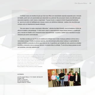 209
Paulo Alexandre Barbosa
A entidade nasceu da iniciativa de pais que viram seus filhos com necessidades especiais preparados para o mercado
de trabalho, porém sem uma oportunidade para desenvolver seu potencial. Eles procuravam mesmo uma alternativa para
seus jovens especiais, e assim nasceu a organização. “O grupo de pais e a equipe do Centro Ocupacional Avanhanda-
va - que era um centro de habilitação para crianças e jovens com deficiência intelectual - resolveu criar uma oficina que
começou como um departamento daquela instituição.
Dois anos depois, foi criada a associação A Alternativa”, relembra Ana Maria Rossetto, uma da fundadoras, diretora da
oficina de trabalho e psicopedagoga. “A meta inicial e atual é o desenvolvimento integral dessas pessoas e a qualificação
para o mercado de trabalho como componente desse desenvolvimento”. Os jovens e adultos fazem manufatura de peças
artesanais para serem comercializadas.
Ana Maria acredita que nos 25 anos de existência da entidade houve muitas mudanças positivas na forma como a
comunidade enxerga o trabalho de pessoas especiais. Uma demonstração prática dessa mudança é a oportunidade de
vender os trabalhos produzidos na oficina duas vezes por ano. A experiência, que completa dez anos, aproxima os artesãos
do público e demonstra como as pessoas valorizam os produtos feitos na entidade. “É uma forma dessas pessoas se senti-
rem produtivas, como elas realmente são.”
“A gente tem satisfação de ensinar. Faz muitos anos
que estou aqui, acho que uns 29 anos. Cada dia vou
renovando e aprendendo com eles, aprendendo com
cada um que chega. Eles são a recompensa que a gente
sente – fiz e estou vendo o resultado. Esses rapazes
chegam aqui como aprendizes e vamos ensinando até
trabalharem fora, como o Joaquim, que trabalha em
uma marcenaria há uns 9 anos e o Valdo.”
Francisco Sandoval de Souza, instrutor da oficina de marcenaria
“Eu passei um longo tempo com o pessoal aqui e só tenho a
agradecer ao senhor Francisco e o pessoal da Alternativa
por me dar mais uma chance de aprender mais coisa com eles.
Eles me acolheram e hoje estou trabalhando no supermerca-
do. Estou muito feliz com a força que eles me deram, e agora
eu posso trabalhar e ajudar em casa.”
Valdenício Inácio de Silva (Valdo), ex-artesão e empacotador
A Alternativa
Local: Rua Joaquim Nabuco, nº 513- Brooklin- São Paulo (SP)
Fundação: 1984
Contato: (11) 5542-6072
Site: www.alternativa.org.br
Programa exibido em: 13/09/09
 