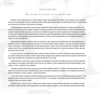 Lição deVida
210
Vivenciar a arte é despertar para um mundo mágico. Dança, música, teatro, circo, grafite, a arte em todas as suas manifesta-
ções, arte como linguagem universal, rompendo barreiras, dando esperanças de futuro, permitindo sonhar. Esse é o mundo mágico
que a turma da Cia. de Artes Tribus leva para as crianças.
Cotidianamente, eles comprovam que a arte opera verdadeiras transformações, despertando as crianças para sonhar, colo-
cando em seus olhos o brilho da alegria. A bailarina e professora de ballet da Cia, Liliane Santana dos Santos, foi testemunha des-
se poder mágico e transformador logo no começo do seu trabalho no grupo. Em uma das escolas em que foi realizar as oficinas,
ela conheceu Gabriela, uma menina cadeirante que iria fazer sua aula. Sem experiência, Liliane conta que nem dormiu na véspera,
pesquisando na internet opções, algo que pudesse diferenciar. “Como eu ia dar aula de ballet para uma menina de cadeira de
rodas? Eu nunca tinha feito isto.”
Quando estava chegando à sala para chamar a turma para a aula, Liliane escutou Gabriela falar com outra professora que
ela não iria porque as outras meninas iam fazer tudo e ela só ficaria olhando. Mesmo insegura, sem saber muito bem o que faria,
Liliane a tranquilizou: “Você vai fazer tudo. Eu estou aqui para ajudar e ensinar. Você não vai ser diferente de ninguém”. Na noite
anterior, Liliane tinha conversado sobre sua apreensão com a irmã, que lhe sugeriu tirar a menina da cadeira de rodas, para que
ela ficasse como as outras.
Foi o que Liliane fez: tirou Gabriela da cadeira, sentou a menina no chão com as outras. Gabriela deu toda a liberdade para
que Liliane a levasse pela mão para o mundo mágico da dança. Naquela aula a bailarina ensinou tudo que podia de movimento de
braço, falou da postura de uma bailarina e que todas elas precisam ter um colar.
Quando terminou a aula, Liliane acabou não tendo a possibilidade de conversar com Gabriela sobre sua primeira experiência
como bailarina, mas soube por intermédio da sua irmã, que, no refeitório, a aluna comentava tudo o que tinha aprendido na aula,
citando o “colar” da bailarina como referência.
Concluída a missão nesta escola, o grupo partiu para outras unidades escolares. “Eu estava em Peruíbe quando recebi uma
notícia da mãe dela dizendo que a Gabriela passaria por uma cirurgia, que poderia ser tranquila ou não, impossível de prever. E a
dela foi complicada. E ela veio a falecer”, recorda emocionada.
A mãe ainda revelou à professora de ballet a alegria que ela proporcionou à sua filha, repetindo as palavras da menina: “mãe,
essa foi a melhor semana da minha vida. Eu nunca tive tão feliz”. E, em seguida, a mãe revelou que após essa experiência havia
colocado a filha numa escola de ballet.
Gabriela marcou a vida de Liliane e o projeto, com certeza, marcou a vida de Gabriela, oferecendo uma realidade mais feliz,
permitindo à menina perceber que de alguma forma ela podia ser igual às amigas e, o mais importante, sempre poderia sonhar.
ONG Cia. de Artes Tribus
Um convite à imersão no mundo da arte
“Sonhar é acordar-se para dentro.”
Mário Quintana, poeta e escritor brasileiro
 
