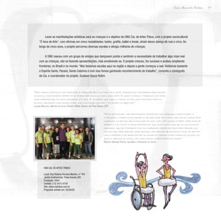 211
Paulo Alexandre Barbosa
Levar as manifestações artísticas para as crianças é o objetivo da ONG Cia. de Artes Tribus, com o projeto sociocultural
“É hora de Arte”, com oficinas em cinco modalidades: teatro, grafite, ballet e break, street dance (dança de rua) e circo. Ao
longo de cinco anos, o projeto percorreu diversas escolas e atingiu milhares de crianças.
A ONG nasceu com um grupo de amigos que dançavam juntos e sentiram a necessidade de trabalhar algo mais real
com as crianças, não só fazendo apresentações, mas envolvendo-as. O projeto cresceu, fez sucesso e acabou ampliando
fronteiras, no Brasil e no mundo. “Nós fazíamos escolas aqui na região e depois a gente começou a sair. Visitamos bastante
o Espírito Santo, Paraná, Santa Catarina e com isso fomos ganhando reconhecimento do trabalho”, comenta o coreógrafo
da Cia. e coordenador do projeto, Gustavo Souza Rolim.
“Nós vemos o estímulo das crianças, o interesse pela cultura, pela arte, porque eles trouxeram para dentro
da escola uma maneira diferente de trabalhar essa cultura, essa arte. O grupo começa o trabalho contando
suas experiências, de como chegaram até aqui. É um grupo que viajou o mundo, então, eles mostram para os
alunos que existe uma possibilidade, que eles podem sonhar e alcançar os objetivos.”
Luciana Nicolosi, diretora da escola Roberto Mario Santini, em Praia Grande (SP)
“Além de ensinar, nós procuramos despertar nas crianças a criatividade, a
interação, o trabalho em equipe, a sensibilidade pela arte, que muitas vezes está
guardada lá dentro, pela realidade em que vivem. No começo é difícil para eles se
exporem, e eu conto a minha história de vida, que é muito similar: eu sou filha de
faxineira, meu pai é pedreiro e eu fui superando minha história para chegar nos
dias de hoje. Não precisei usar drogas, não precisei me destruir e eles se identifi-
cam e começam a se abrir dentro do mundo do teatro. Você começa de um jeito na
aula, e termina de outro, com todo mundo trabalhando em equipe.”
Roberta Santana Freitas, bailarina e professora de teatro
ONG Cia. de Artes Tribus
Local: Rua Rubens Ferreira Martins, nº 704
Jardim Guilhermina- Praia Grande (SP)
Fundação: 2004
Contato: (13) 3473-4736
Site: www.ciatribus.com.br
Programa exibido em: 20/09/09
 