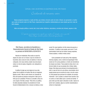 Lição deVida
212
Rita Passos, secretária de Assistência e
Desenvolvimento Social do Estado de São Paulo
no período de 09/06/2009 a 02/04/2010
Nascida em Indaiatuba, Rita mudou-se para Itu
depois de casar com um ituano. O pai era ministro de
Eucaristia, dava cursos de noivo, de batismo. A mãe era
catequista. Com essa vivência, desde nova ela sempre
esteve no meio da igreja, chegando a ser catequista na
juventude.
A política foi algo que veio depois em sua vida;
apesar de ter políticos na família, Rita não se imaginava
ligada ao setor. “Mas eu senti mesmo um chamado de
Deus até quando as pessoas começaram a falar que eu
tinha que ser candidata. Primeiro eu consultei a Deus em
uma oração e Ele falou comigo”. Rita entrou na política,
foi eleita deputada estadual, foi presidente do Fundo
Social de Solidariedade de Itu e sempre se dedicou à área
Nesse programa especial, o Lição de Vida, que retrata o terceiro setor de todo o Brasil, vai apresentar a mulher
que cuida do terceiro setor em São Paulo, responsável por espalhar solidariedade por esse estado que tem mais de
640 cidades.
Além da atuação política e social, ela é uma mulher dinâmica, educadora, corretora de imóveis, esposa e mãe.
Especial com a secretária de Assistência Social Rita Passos
Cuidando do terceiro setor
“O espírito se enriquece com aquilo que recebe. O coração, com o que dá.”
Victor Hugo, escritor, poeta e dramaturgo francês
social. Por essa trajetória, há três meses ela assumiu a
secretaria. “A política é para ajudar, para servir. É uma
oportunidade muito boa de mostrar nossas propostas,
nossos projetos, e realizar muitas coisas.”
Como presidente do Fundo de Itu, Rita implantou
diversos projetos, como o Centro de Capacitação Profis-
sional com 35 cursos gratuitos e o Centro de Convivência
de amparo aos idosos. “Esse projeto do idoso não é o da
terceira idade em que as pessoas vão a festas, bailes,
bingos. São idosos que precisam de acompanhamento –
não é o caso de ficar em uma clínica, mas também não é
aquela pessoa que sai sozinha de casa e vai até a esqui-
na. São pessoas que precisam de cuidados, de acompa-
nhamento”. Com o projeto, os idosos ficam durante o dia
no centro e à noite voltam para o convívio da família. “É
para evitar que eles sejam colocados no asilo. Apesar de
serem bem cuidados, alguns se sentem abandonados e
entram em depressão.”
 