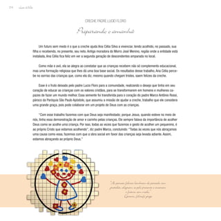 Lição deVida
214
Um futuro sem medo é o que a creche ajuda Ana Célia Silva a vivenciar, tendo acolhido, no passado, sua
filha e recebendo, no presente, seu neto. Antiga moradora do Morro José Menino, região onde a entidade está
instalada, Ana Célia fica feliz em ver a segunda geração de descendentes amparada no local.
Como mãe e avó, ela se alegra ao constatar que as crianças recebem não só complemento educacional,
mas uma formação religiosa que lhes dá uma boa base social. Os resultados desse trabalho, Ana Célia perce-
be no sorriso das crianças que, como ela diz, mesmo quando chegam tristes, saem felizes da creche.
Esse é o fruto deixado pelo padre Lucio Floro para a comunidade, realizando o desejo que tinha em seu
coração de educar as crianças com os valores cristãos, para se transformarem em homens e mulheres ca-
pazes de fazer um mundo melhor. Essa semente foi transferida para o coração do padre Marco Antônio Rossi,
pároco da Paróquia São Paulo Apóstolo, que assumiu a missão de ajudar a creche, trabalho que ele considera
uma grande graça, pois pode colaborar em um projeto de Deus com as crianças.
“Com esse trabalho fazemos com que Deus seja manifestado; porque Jesus, quando esteve no meio de
nós, tinha essa demonstração de amor e carinho pelas crianças. Ele sempre falava da importância de acolher
Deus como se acolhe uma criança. Por isso, todas as vezes que fazemos o gesto de acolher um pequenino, é
ao próprio Cristo que estamos acolhendo”, diz padre Marco, concluindo: “Todas às vezes que nós abraçamos
uma causa como essa, fazemos com que a obra social em favor das crianças seja levada adiante. Assim,
estamos abraçando ao próprio Deus.”
Creche Padre Lucio Floro
Preparando o amanhã
“As pessoas felizes lembram do passado com
gratidão, alegram-se pelo presente e encaram
o futuro sem medo.”
Epicuro, filósofo grego
 