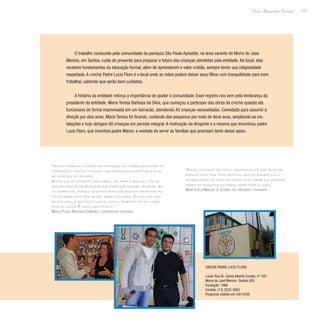 215
Paulo Alexandre Barbosa
O trabalho conduzido pela comunidade da paróquia São Paulo Apóstolo, na área carente do Morro do José
Menino, em Santos, cuida do presente para preparar o futuro das crianças atendidas pela entidade. No local, elas
recebem fundamentos da educação formal, além de aprenderem o valor cristão, sempre tendo sua religiosidade
respeitada. A creche Padre Lucio Floro é o local onde as mães podem deixar seus filhos com tranquilidade para irem
trabalhar, sabendo que serão bem cuidados.
A história da entidade reforça a importância de ajudar a comunidade. Esse registro nos vem pela lembrança da
presidente da entidade, Maria Teresa Barbosa da Silva, que começou a participar das obras da creche quando ela
funcionava de forma improvisada em um barracão, atendendo 45 crianças necessitadas. Convidada para assumir a
direção por dois anos, Maria Teresa foi ficando, cuidando dos pequenos por mais de doze anos, ampliando as ins-
talações e hoje abrigam 80 crianças em período integral. A motivação da dirigente é a mesma que incentivou padre
Lucio Floro, que incentiva padre Marco: a vontade de servir as famílias que precisam tanto desse apoio.
“Essas crianças são muito carinhosas e é uma troca de
energia muito boa. Nós sentimos grande alegria com a
alegria deles e é muito reconfortante saber que estamos
dando um pouquinho do nosso tempo para alguém.”
Maria Estela Marques de Oliveira, vice-presidente e voluntária
“Nosso trabalho é gratificante porque nós trabalhamos não só
o pedagógico dessas crianças, mas procuramos destinar a elas
as orações, as virtudes.
Depois que as crianças saem daqui, vão para a escola e nós te-
mos relatos de professoras que dizem que nossas crianças têm
um diferencial, porque nós ensinamos que existem várias portas
e elas podem escolher as que serão melhores. Eu digo que sou
privilegiada, já que faço o que eu gosto, trabalho em um lugar
onde eu gosto. É muito gratificante.”
Marília Pessoa Marchiori Guimarães, coordenadora pedagógica
Creche Padre Lucio Floro
Local: Rua Dr. Carlos Alberto Curado, nº 105
Morro do José Menino- Santos (SP)
Fundação: 1988
Contato: (13) 3225-3063
Programa exibido em: 04/10/09
 