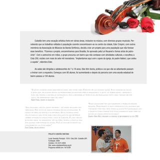217
Paulo Alexandre Barbosa
Cubatão tem uma vocação artística forte em várias áreas, inclusive na música, com diversos grupos musicais. Per-
cebendo que os trabalhos voltados à população carente concentravam-se no centro da cidade, Eder Crispim, com outros
membros da Associação de Músicos da Banda Sinfônica, decidiu criar um projeto para uma população que não tivesse
esse benefício. “Fizemos o projeto, encaminhamos para Brasília, foi aprovado pela Lei Rouanet e fomos atrás de patro-
cínio”. Com o patrocínio em mãos, o grupo procurou um bairro que não contasse com atividades culturais, e escolheu a
Cota 200, núcleo com mais de sete mil moradores. “Implantamos aqui com o apoio da igreja, do padre Valdeci, que cedeu
a capela”, relembra Eder.
As aulas são dirigidas a adolescentes de 7 a 18 anos. Eles têm teoria, prática e os que vão se adiantando passam
a treinar com a orquestra. Começou com 80 alunos, foi aumentando e depois da parceria com uma escola estadual do
bairro passou a 150 alunos.
“Sou advogado, mas fui músico primeiro – me formei advogado tem
três anos. Por conta da música consegui bolsa na faculdade. A
música me abriu as portas e eu retribuo. Se eu consegui atra-
vés da música o que tenho hoje, nada mais justo do que retribuir
também através da música para o povo de Cubatão. É lindo ver dia
de ensaio geral da orquestra: vêm as mães, irmãos, a família toda
fica ouvindo, participando do ensaio. Fica um movimento bonito da
comunidade em volta da igreja.”
Eder Crispim, diretor artístico
“Essa comunidade tem que agradecer o trabalho dessas
pessoas. Esse projeto é muito importante e eu gostaria que
tivesse em todo país. Nós vemos os jovens entusiasmados com
o projeto e é bom porque eles ficam ocupados e quem sabe um
dia sai um músico importante daqui.”
Evaristo Vieira Neto, presidente da sociedade de melhoramentos da cota 200
“A gente conheceu essa garotada do zero, sem tocar nada. É bonito vê-los tocando agora. Eles começam as aulas
e assim que vão ficando aptos, os professores encaminham para a orquestra e a gente vai trabalhando, lapidando e
eles vão tirando o melhor do instrumento. Com o decorrer do tempo eles vão produzindo muito mais, tirando melhor
som e vão aprendendo cada vez mais.”
André Farias, regente da orquestra
Projeto Cubatão Sinfonia
Local: Avenida Principal- 1016- Cota 200- Cubatão (SP)
Fundação: 2008
Contato: (13) 3372-4859
Site: www.cubataosinfonia.org.br
Programa exibido em: 18/10/09
 