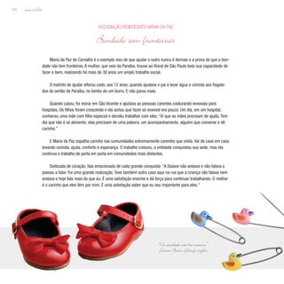 Lição deVida
218
Maria da Paz de Carvalho é o exemplo vivo de que ajudar o outro nunca é demais e a prova de que a bon-
dade não tem fronteiras. A mulher, que veio da Paraíba, trouxe ao litoral de São Paulo toda sua capacidade de
fazer o bem, realizando há mais de 30 anos um amplo trabalho social.
O instinto de ajudar aflorou cedo, aos 12 anos, quando ajudava o pai a levar água e comida aos flagela-
dos do sertão da Paraíba, no lombo de um burro. E não parou mais.
Quando casou, foi morar em São Vicente e ajudava as pessoas carentes costurando enxovais para
hospitais. Os filhos foram crescendo e ela achou que fazer só enxoval era pouco. Um dia, em um hospital,
conheceu uma mãe com filho especial e decidiu trabalhar com eles. “Vi que as mães precisam de ajuda. Tem
dia que não é só alimento; elas precisam de uma palavra, um acompanhamento, alguém que converse e dê
carinho.”
E Maria da Paz espalha carinho nas comunidades extremamente carentes que visita. Vai de casa em casa
levando comida, ajuda, conforto e esperança. O trabalho cresceu, a entidade conquistou sua sede, mas ela
continua o trabalho de porta em porta em comunidades mais distantes.
Dedicada de coração, fala emocionada de cada grande conquista: “A Daiane não andava e não falava e
passou a falar. Foi uma grande realização. Teve também outro caso aqui na rua que a criança não falava nem
andava e hoje fala mais do que eu. É uma satisfação enorme e dá força para continuar trabalhando. O melhor
é o carinho que eles têm por mim. É uma satisfação saber que eu sou importante para eles.”
Associação Beneficente Maria da Paz
Bondade sem fronteiras
“Na caridade não há excessos.”
F
rancis Bacon, filósofo inglês
 