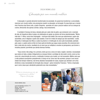 Lição deVida
220
CRECHE MENINO JESUS
Local: Rua Napoleão Laureano, nº 51
Marapé- Santos (SP)
Fundação: 1970
Contato: (13) 3239-4047
Programa exibido em: 8/11/09
A educação é o grande elemento transformador da sociedade. Se quisermos transformar a comunidade,
vivermos num mundo melhor, nós precisamos investir na educação, na formação. Foi essa lição que o monse-
nhor Francisco das Dores Leite, o padre Chiquinho, aprendeu em casa e procura realizar com as crianças da
creche, oferecendo não apenas comida e abrigo, mas ensinamento.
A caridade é herança de berço, deixada pelo pai e pela mãe do padre, que ensinaram com o exemplo
de vida, de frequência diária à igreja e de dedicação em ajudar ao próximo de forma desinteressada. “Minha
mãe teve 11 filhos, nunca teve empregada – morreram dois bebês. Dos nove que sobreviveram, quatro são
sacerdotes, uma é religiosa e quatro são casados. É bom ter irmãos de sangue que são sacerdotes”, exulta
Chiquinho. A dedicação dos filhos a cuidar do próximo é a frutificação do amor pela humanidade, plantada
pelo casal, e o padre sente-se feliz em fazer parte da família que segue esses preceitos. Ele comemora tam-
bém a bela obra da creche, resultado de um amor que se multiplica e envolve os paroquianos, que tornam a
iniciativa possível, permitindo que atenda diversas famílias.
“Essa creche é tão antiga, foi a primeira, tanto que era a única em toda a região e atendia a necessidade
que existe em toda a cidade. Antigamente as crianças tinham o privilégio de não existir creche, como eu tive,
como diz a atual direção da creche, a instituição é sempre uma muleta, um mal necessário. Melhor seria que
a mãe pudesse acompanhar pessoalmente a criança no lar. Como isso não acontece, porque é uma neces-
sidade dos tempos modernos, nós temos absoluta necessidade de casas, equipes que atendam com amor,
eficiência a essa necessidade da formação das crianças”, opina monsenhor Francisco. “Tenho a impressão
que é como Jesus quer, atendendo justamente aos mais necessitados.”
Creche Menino Jesus
Educação por um mundo melhor
“Educai as crianças para que não seja
necessário punir os adultos.”
Pitágoras, filósofo grego
 