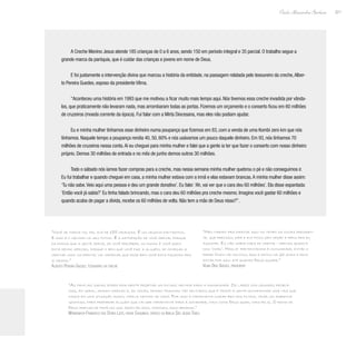 221
Paulo Alexandre Barbosa
A Creche Menino Jesus atende 185 crianças de 0 a 6 anos, sendo 150 em período integral e 35 parcial. O trabalho segue a
grande marca da paróquia, que é cuidar das crianças e jovens em nome de Deus.
E foi justamente a intervenção divina que marcou a história da entidade, na passagem relatada pelo tesoureiro da creche,Alber-
to Pereira Guedes, esposo da presidente Vilma.
“Aconteceu uma história em 1993 que me motivou a ficar muito mais tempo aqui. Nós tivemos essa creche invadida por vânda-
los, que praticamente não levaram nada, mas arrombaram todas as portas. Fizemos um orçamento e o conserto ficou em 60 milhões
de cruzeiros (moeda corrente da época). Fui falar com a Mirta Diocesana, mas eles não podiam ajudar.
Eu e minha mulher tínhamos esse dinheiro numa poupança que fizemos em 83, com a venda de uma Kombi zero km que nós
tínhamos. Naquele tempo a poupança rendia 40, 50, 60% e nós usávamos um pouco daquele dinheiro. Em 93, nós tínhamos 70
milhões de cruzeiros nessa conta.Aí eu cheguei para minha mulher e falei que a gente ia ter que fazer o conserto com nosso dinheiro
próprio. Demos 30 milhões de entrada e no mês de junho demos outros 30 milhões.
Todo o sábado nós íamos fazer compras para a creche, mas nessa semana minha mulher quebrou o pé e não conseguimos ir.
Eu fui trabalhar e quando cheguei em casa, a minha mulher estava com a irmã e elas estavam brancas.A minha mulher disse assim:
‘Tu não sabe.Veio aqui uma pessoa e deu um grande donativo’. Eu falei:‘Ah, vai ver que o cara deu 60 milhões’. Ela disse espantada:
‘Então você já sabia?’ Eu tinha falado brincando, mas o cara deu 60 milhões pra creche mesmo. Imagina você gastar 60 milhões e
quando acaba de pagar a dívida, recebe os 60 milhões de volta. Não tem a mão de Deus nisso?”.
“As famílias sadias podem realmente projetar um futuro melhor para a humanidade. Os lares com grandes proble-
mas, em geral, deixam marcas e, às vezes, deixam traumas tão delicados que é triste a gente acompanhar uma vida que
nasce em uma situação assim, infeliz dentro de casa. Por isso é importante cuidar bem dos filhos, criar um ambiente
gostoso, para preparar alguém que vai ser importante para a sociedade, mais como Deus quer, mais feliz. O reino de
Deus precisa de famílias que sejam felizes, normais, equilibradas.”
Monsenhor Francisco das Dores Leite, padre Chiquinho, pároco da Igreja São Judas Tadeu
“Você se torna tio, pai, avô de 185 crianças. É um negócio fantástico.
E isso é o melhor no seu íntimo. É a satisfação de você servir, porque
da forma que a gente serve, se você perceber, no fundo é você quem
está sendo servido, porque o bem que você faz a alguém, se começar a
meditar mais na frente, vai verificar que esse bem você está fazendo pra
si mesmo.”
Alberto Pereira Guedes, tesoureiro da creche
“Meu marido era diretor aqui no tempo da outra presiden-
te, que precisou sair e ele ficou sem opção e pediu pra eu
assumir. Eu não sabia nada de creche - apenas ajudava
nos ‘chás’. Mas já pertencíamos à comunidade, então o
padre Chico me colocou aqui e estou há 26 anos e devo
estar por aqui até quando Deus quiser.”
Vilma Dias Guedes, presidente
 