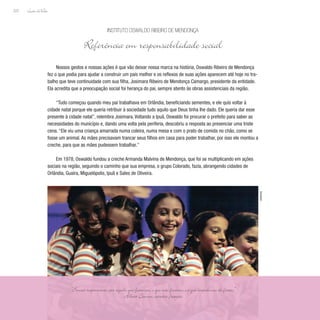 Lição deVida
222
Nossos gestos e nossas ações é que vão deixar nossa marca na história. Oswaldo Ribeiro de Mendonça
fez o que podia para ajudar a construir um país melhor e os reflexos de suas ações aparecem até hoje no tra-
balho que teve continuidade com sua filha, Josimara Ribeiro de Mendonça Camargo, presidente da entidade.
Ela acredita que a preocupação social foi herança do pai, sempre atento às obras assistenciais da região.
“Tudo começou quando meu pai trabalhava em Orlândia, beneficiando sementes, e ele quis voltar à
cidade natal porque ele queria retribuir à sociedade tudo aquilo que Deus tinha lhe dado. Ele queria dar esse
presente à cidade natal”, relembra Josimara. Voltando a Ipuã, Oswaldo foi procurar o prefeito para saber as
necessidades do município e, dando uma volta pela periferia, descobriu a resposta ao presenciar uma triste
cena. “Ele viu uma criança amarrada numa coleira, numa mesa e com o prato de comida no chão, como se
fosse um animal. As mães precisavam trancar seus filhos em casa para poder trabalhar, por isso ele montou a
creche, para que as mães pudessem trabalhar.”
Em 1978, Oswaldo fundou a creche Armanda Malvina de Mendonça, que foi se multiplicando em ações
sociais na região, seguindo o caminho que sua empresa, o grupo Colorado, fazia, abrangendo cidades de
Orlândia, Guaíra, Miguelópolis, Ipuã e Sales de Oliveira.
Instituto Oswaldo Ribeiro de Mendonça
Referência em responsabilidade social
“Somos responsáveis por aquilo que fazemos, o que não fizemos e o que impedimos de fazer.”
Albert Camus, escritor francês
Divulgação
 