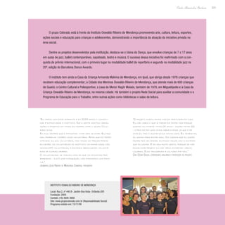 223
Paulo Alexandre Barbosa
O grupo Colorado está à frente do Instituto Oswaldo Ribeiro de Mendonça promovendo arte, cultura, leitura, esportes,
ações sociais e educação para crianças e adolescentes, demonstrando a importância da atuação da iniciativa privada na
área social.
Dentre os projetos desenvolvidos pela instituição, destaca-se o Usina da Dança, que envolve crianças de 7 a 17 anos
em aulas de jazz, ballet contemporâneo, sapateado, teatro e música. O sucesso dessa iniciativa foi reafirmado com a con-
quista de prêmio internacional, com o primeiro lugar na modalidade ballet de repertório e segundo na modalidade jazz na
20ª. edição do Barcelona Dance Awards.
O instituto tem ainda a Casa da Criança Armanda Malvina de Mendonça, em Ipuã, que abriga desde 1978 crianças que
recebem educação complementar; a Cidade dos Meninos Oswaldo Ribeiro de Mendonça, que atende mais de 600 crianças
de Guairá; o Centro Cultural e Poliesportivo; a casa do Menor Ragih Moisés, também de 1978, em Miguelópolis e a Casa da
Criança Oswaldo Ribeiro de Mendonça, na mesma cidade. Há também o projeto Rede Social para auxiliar a comunidade e o
Programa de Educação para o Trabalho, entre outras ações como bibliotecas e salas de leitura.
“Eu cresci com esse ambiente e em 2005 resolvi consoli-
dar e estruturar o instituto. Daí a gente montou várias
ações e projetos em todas as cidades onde o grupo Colo-
rado atua.
Eu digo sempre que é impossível viver sem se doar. Eu faço
meu trabalho também como voluntária. Acho que em tempo
integral eu sou voluntária, mas todas as terças-feiras
eu recebo as voluntárias do instituto na minha casa, nós
somos 100 voluntárias, e estamos abrangendo voluntá-
rias de outras cidades.
O voluntariado se tornou mais do que um encontro pra
bordados - ele é uma integração, nós formamos uma famí-
lia.”
Josimara (Josi) Ribeiro de Mendonça Camargo, presidente
“O projeto mudou minha vida em praticamente tudo.
Eu não sabia o que ia fazer da minha vida porque
quando eu comecei tinha 14 anos - agora tenho 22
- e pra mim foi uma coisa maravilhosa já que é de
onde eu tiro o sustento da minha casa. Eu trabalho,
eu ganho para estar aqui. Os cursos que eu quero
fazer pra melhorar, eu posso pagar com o dinheiro
que eu ganho. E eu sou muito grato, porque se não
fosse esse projeto eu não teria conhecido vários
lugares. Eles trouxeram a cultura até nós.”
Caio César Sousa, coreógrafo, bailarino e professor do projeto
Instituto Oswaldo Ribeiro de Mendonça
Local: Rua 2, nº 440 B- Jardim Boa Vista- Orlândia (SP)
Fundação: 2005
Contato: (16) 3826-3668
Site: www.grupocolorado.com.br (Reponsabilidade Social)
Programa exibido em: 15/11/09
 