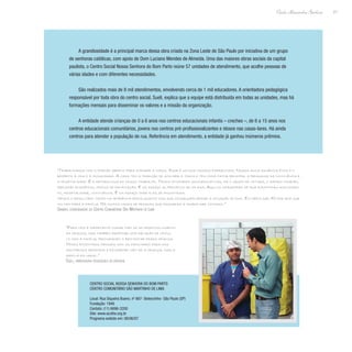 21
Paulo Alexandre Barbosa
A grandiosidade é a principal marca dessa obra criada na Zona Leste de São Paulo por iniciativa de um grupo
de senhoras católicas, com apoio de Dom Luciano Mendes de Almeida. Uma das maiores obras sociais da capital
paulista, o Centro Social Nossa Senhora do Bom Parto reúne 57 unidades de atendimento, que acolhe pessoas de
várias idades e com diferentes necessidades.
São realizados mais de 8 mil atendimentos, envolvendo cerca de 1 mil educadores. A orientadora pedagógica
responsável por toda obra do centro social, Sueli, explica que a equipe está distribuída em todas as unidades, mas há
formações mensais para disseminar os valores e a missão da organização.
A entidade atende crianças de 0 a 6 anos nos centros educacionais infantis – creches –, de 6 a 15 anos nos
centros educacionais comunitários, jovens nos centros pré-profissionalizantes e idosos nas casas-lares. Há ainda
centros para atender a população de rua. Referência em atendimento, a entidade já ganhou inúmeros prêmios.
“Para nós é importante cuidar não só do desenvolvimento
da criança, mas também propiciar uma relação de víncu-
lo com a família, procurando o bem-estar dessa criança.
Temos encontros mensais com os familiares para nos
mantermos próximos e favorecer não só a criança, mas a
família em geral.”
Sueli, orientadora pedagógica da entidade
“Trabalhamos com o portão aberto para atender a todos. Esse é um dos nossos diferenciais. Nossa única exigência ética é o
respeito à vida e à comunidade. A casa tem a tradição de acolher a todos e tem como fator principal a pedagogia da convivência e
a hospitalidade. É a metodologia do nosso trabalho. Temos atividades socioeducativas, há o grupo de leitura, o espaço cidadão,
reflexão ecumênica, oficina de panificação. É um espaço alternativo ao da rua. Aqui os moradores de rua encontram acolhimen-
to, hospitalidade, convivência. É um espaço onde eles se encontram.
Vemos o resultado tanto na aparência física quanto nos que conseguem deixar a situação de rua. Em média são 70 por ano que
voltam para a família. Há muitos casos de pessoas que passaram a trabalhar conosco.”
Sandro, coordenador do Centro Comunitário São Martinho de Lima
Centro Social Nossa Senhora do Bom Parto
Centro Comunitário São Martinho de Lima
Local: Rua Siqueira Bueno, nº 667- Belenzinho- São Paulo (SP)
Fundação: 1946
Contato: (11) 6696-3200
Site: www.acolhe.org.br
Programa exibido em: 08/06/07
 