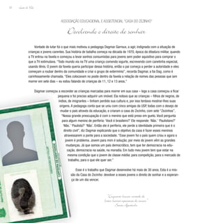 Lição de Vida
22
Vontade de lutar foi o que mais motivou a pedagoga Dagmar Garroux, a agir, indignada com a situação de
crianças e jovens carentes. Sua história de batalha começa na década de 1970, época da ditadura militar, quando
a TV entrou na favela e começou a levar sonhos consumistas para jovens sem poder aquisitivo para comprar o
que a TV estimulava. “Todo mundo via na TV uma criança comendo iogurte, escrevendo com canetinha especial,
usando tênis. O jovem da favela queria participar dessa história, então o pai começa a perder a autoridade e eles
começam a roubar dentro da comunidade e criar o grupo de extermínio”, recorda Dagmar, a tia Dag, como é
carinhosamente chamada. “Eles colocavam no poste dentro da favela a relação de nomes das pessoas que iam
morrer em sete dias – eu estou falando de crianças de 11, 12 e 13 anos.”
Dagmar começou a esconder as crianças marcadas para morrer em sua casa – logo a casa começou a ficar
pequena e foi preciso adquirir um imóvel. Ela notava que as crianças – filhos de negros, de
índios, de imigrantes – tinham perdido sua cultura e, por isso tentava mostrar-lhes suas
origens. A pedagoga conta que se uniu com cinco amigas da USP, todas com o desejo de
mudar o país através da educação, e criaram a casa do Zezinho, com sete “Zezinhos”.
“Nossa grande preocupação é com o menino que está preso em gueto. Você pergunta
para algum menino de periferia: ‘Você é brasileiro?’ Ele responde: ‘Não.’ ‘Paulistano?’
‘Não.’ ‘Paulista?’ ‘Não’. Então ele é periferia, ele perde a identidade primeira que é o
direito civil”, diz Dagmar explicando que o objetivo da casa é fazer esses meninos
atravessarem a ponte para a sociedade. “Esse jovem foi o país quem criou e agora o
jovem é problema. Jovem para mim é solução; por meio do jovem vêm as grandes
mudanças. Já que somos um país democrático, tem que ter democracia na edu-
cação, democracia na saúde, na moradia. Em tudo meu jovem tem que estar na
mesma condição que o jovem de classe média: para competição, para o mercado de
trabalho, para o que ele quer ser.”
Esse é o trabalho que Dagmar desenvolve há mais de 30 anos. Esta é a mis-
são da Casa do Zezinho: devolver a esses jovens o direito de sonhar e a esperan-
ça de um dia vencer.
Associação Educacional e Assistencial “Casa do Zezinho”
Devolvendo o direito de sonhar
“Enquanto houver vontade de
lutar haverá esperança de vencer.”
Santo Agostinho
 