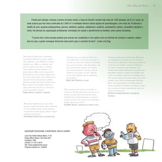 23
Paulo Alexandre Barbosa
Criada para abrigar crianças e jovens de baixa renda, a Casa do Zezinho recebe hoje mais de 1200 pessoas, de 6 a 21 anos, na
sede própria que tem área construída de 2.900 m². A entidade oferece várias opções de aprendizagem, com mais de 18 oficinas e
ateliês de arte, quadras poliesportivas, piscina, refeitório, padaria, cabeleireiro, auditório, ambulatório médico, consultório dentário e
horta. Há oficinas de capacitação profissional, orientação em saúde e atendimento às famílias, entre outras iniciativas.
“O jovem tem muita energia positiva que precisa ser canalizada e com ações como as oficinas de mosaico e esporte, realiza-
das na casa, a gente consegue direcionar este jovem para o caminho do bem”, conta a tia Dag.
“Na Casa do Zezinho a primeira
coisa que fazemos é olhar, obser-
var, cheirar, ouvir. Esse é o nosso
primeiro ato. Afeto e carinho são
muito importantes aqui e a equipe
toda acredita neste projeto e vê
resultados. Hoje tenho mais de 50
Zezinhos em faculdades, Zezinhos
com pós-graduação, temos Zezinhos
fazendo pedagogia porque querem
ser educadores da Casa do Zezinho.
Esta semente foi jogada e brotou;
não é mais meu sonho: é o sonho de
uma comunidade inteira.”
Dagmar Garroux, presidente e fundadora
“Estamos trabalhando como será
nosso futuro, pensando nesta questão
do meio ambiente para criar pessoas
conscientes desde agora. Assim vamos
mudar este futuro.”
Vivian Venâncio Santana Souza, educadora social
“Comecei aqui na casa com 12 anos,
como Zezinho, e aos 16 me tornei vo-
luntário da sala de informática. Fiquei
dois anos e passei a ser educador – dei
aula por quatro meses, até surgir
uma oportunidade no banco, onde já
trabalho há quase um ano. Agora
venho todo sábado fazer trabalho
voluntário.”
Marcio Gieso Rodrigues, ex-aluno
“No mosaico eles focam a atenção no
momento. A cada caco que colocam é um
pedaço da sua vida; eles juntam suas
experiências nesses pedaços e, criando
coisas novas, eles criam novas possibili-
dades para suas vidas.”
Ana Maria Sandoval, professora da oficina de artes
“A família pode ter, na Casa do Zezinho,
uma referência de apoio, de acolhimento,
de escuta, de respeito e não de julgamento;
então ela se dispõe a rever as próprias
atitudes no desafio que é educar, vem
fazer parte desse processo e começa a se
perceber, podendo intervir na própria his-
tória, no próprio destino e entender que a
dificuldade, seja ela de que ordem for, pode
sofrer todo tipo de intervenção possível.
Eles vão descobrindo a possibilidade de
serem autores da própria história, do pró-
prio caminho e podem reescrever quantas
vezes for preciso.”
Ana Beatriz Fernandes Nogueira, coordenadora
pedagógica
Associação Educacional e Assistencial Casa do Zezinho
Local: Rua Anália Dolácio Albino, nº 30
Parque Maria Helena- São Paulo (SP)
Fundação: 1994
Contato: (11) 5512-0878
Site: www.casadozezinho.org.br
Programa exibido em: 15/06/07
 
