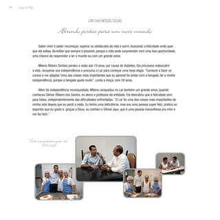 Lição de Vida
24
Saber viver é saber recomeçar, superar os obstáculos da vida e sorrir, buscando a felicidade onde quer
que ela esteja. Acreditar que sempre é possível, porque a vida pode surpreender com uma boa oportunidade,
uma chance de reaprender a ler o mundo ou com um grande amor.
Milena Ribeiro Simões perdeu a visão aos 19 anos, por causa de diabetes. Ela precisava redescobrir
a vida, recuperar sua independência e procurou o Lar para começar uma nova etapa. “Comecei a fazer os
cursos e me adaptar. Uma das coisas mais importantes que eu aprendi foi andar com a bengala, ter a minha
independência, porque a bengala ajuda muito”, conta a moça, com 24 anos.
Além da independência reconquistada, Milena conquistou no Lar também um grande amor, quando
conheceu Gilmar Ribeiro dos Santos, ex-aluno e professor da entidade. Ela descobriu que a felicidade vem
para todos, independentemente das dificuldades enfrentadas. “O Lar foi uma das coisas mais importantes da
minha vida depois que eu perdi a visão. Eu tenho uma deficiência, mas sou uma pessoa super feliz, pratico os
esportes que eu gosto e, graças a Deus, eu conheci o Gilmar aqui, que é uma pessoa maravilhosa pra mim e
me faz feliz.”
Lar das Moças Cegas
Abrindo portas para um novo mundo
“Tudo é possível para quem crê.”
(Mc 9,23)
 