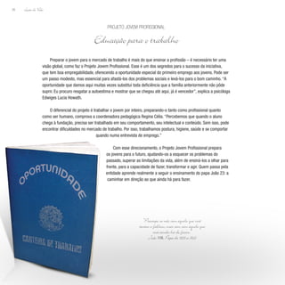 Lição de Vida
26
Preparar o jovem para o mercado de trabalho é mais do que ensinar a profissão – é necessário ter uma
visão global, como faz o Projeto Jovem Profissional. Esse é um dos segredos para o sucesso da iniciativa,
que tem boa empregabilidade, oferecendo a oportunidade especial do primeiro emprego aos jovens. Pode ser
um passo modesto, mas essencial para afastá-los dos problemas sociais e levá-los para o bom caminho. “A
oportunidade que damos aqui muitas vezes substitui toda deficiência que a família anteriormente não pôde
suprir. Eu procuro resgatar a autoestima e mostrar que se chegou até aqui, já é vencedor”, explica a psicóloga
Edwiges Lucia Howath.
O diferencial do projeto é trabalhar o jovem por inteiro, preparando-o tanto como profissional quanto
como ser humano, comprova a coordenadora pedagógica Regina Célia. “Percebemos que quando o aluno
chega à fundação, precisa ser trabalhado em seu comportamento, seu intelectual e conteúdo. Sem isso, pode
encontrar dificuldades no mercado de trabalho. Por isso, trabalhamos postura, higiene, saúde e se comportar
quando numa entrevista de emprego.”
Com esse direcionamento, o Projeto Jovem Profissional prepara
os jovens para o futuro, ajudando-os a esquecer os problemas do
passado, superar as limitações da vida, além de ensiná-los a olhar para
frente, para a capacidade de fazer, transformar e agir. Quem passa pela
entidade aprende realmente a seguir o ensinamento do papa João 23: a
caminhar em direção ao que ainda há para fazer.
Projeto Jovem Profissional
Educação para o trabalho
“Preocupe-se não com aquilo que você
tentou e falhou, mas sim com aquilo que
você ainda há de fazer.”
João XXIII, Papa de 1958 a 1963
 