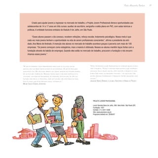 27
Paulo Alexandre Barbosa
Criado para ajudar jovens a ingressar no mercado de trabalho, o Projeto Jovem Profissional oferece oportunidades aos
adolescentes de 14 a 17 anos em três cursos: auxiliar de escritório, serigrafia e solda plana em PVC, com aulas teóricas e
práticas. A entidade funciona embaixo do Viaduto 9 de Julho, em São Paulo.
“Esses alunos passam o dia conosco, recebem refeições, reforço escolar, tratamento psicológico. Nossa meta é que
cada vez mais jovens tenham a oportunidade na vida de serem profissionais conscientes”, afirma a presidente da enti-
dade, Ana Maria de Andrade. A inserção dos alunos no mercado de trabalho acontece graças à parceria com mais de 100
empresas. “Os jovens começam como estagiários, mas a maioria é efetivada. Nossos ex-alunos mantêm laços fortes com a
fundação através do balcão de empregos. Quando eles estão no mercado de trabalho, procuram a fundação e nós encami-
nhamos esses jovens.”
“A gente oferece toda preparação para que os alunos se de-
senvolvam na área administrativa da empresa. A gente procura
qualificá-los. As oficinas abrem um leque grande de possibilidades
de um futuro trabalho. Ressaltamos que o melhor estímulo é a
vontade: vontade de progredir, de crescer, de evoluir, de ter um
futuro melhor e, o principal, dar um futuro melhor para os pais,
pois é nisso que eles pensam mais, na família.”
Welma Carlos Oliveira, instrutora
“Nós vendemos o que produzimos e a renda ajuda a man-
ter o projeto. Temos clientes fidelíssimos que compram
conosco pela causa social, por manter o projeto e isso
é bem explicado no primeiro contato – de que eles não
estão apenas comprando o produto: estão ajudando uma
causa.”
Jaqueline Barros Barbosa, ex-aluna e Assistente de Vendas do Projeto
Projeto Jovem Profissional
Local: Avenida Nove de Julho, 399- Bela Vista- São Paulo (SP)
Fundação: 1937
Contato: (11) 3241-5588
Site: www.jovempro.org.br
Programa exibido em: 29/06/07
 