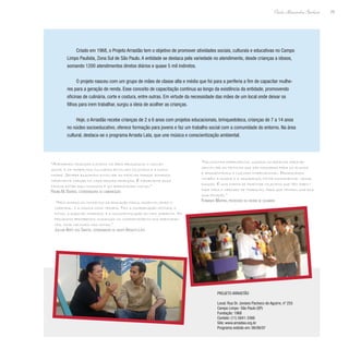 29
Paulo Alexandre Barbosa
Criado em 1968, o Projeto Arrastão tem o objetivo de promover atividades sociais, culturais e educativas no Campo
Limpo Paulista, Zona Sul de São Paulo. A entidade se destaca pela variedade no atendimento, desde crianças a idosos,
somando 1200 atendimentos diretos diários e quase 5 mil indiretos.
O projeto nasceu com um grupo de mães de classe alta e média que foi para a periferia a fim de capacitar mulhe-
res para a geração de renda. Esse conceito de capacitação continua ao longo da existência da entidade, promovendo
oficinas de culinária, corte e costura, entre outras. Em virtude da necessidade das mães de um local onde deixar os
filhos para irem trabalhar, surgiu a ideia de acolher as crianças.
Hoje, o Arrastão recebe crianças de 2 a 6 anos com projetos educacionais, brinquedoteca, crianças de 7 a 14 anos
no núcleo socioeducativo, oferece formação para jovens e faz um trabalho social com a comunidade do entorno. Na área
cultural, destaca-se o programa Arrasta Lata, que une música e conscientização ambiental.
“Atendemos crianças e jovens na área pedagógica; o núcleo
social e os trabalhos culturais envolvem os jovens e a comu-
nidade. Sempre buscamos envolver as famílias porque achamos
importante chegar na casa dessas crianças. É importante essa
família estar aqui conosco; é um aprendizado mútuo.”
Regina M. Barros, coordenadora de comunicação
“Nós unimos os conceitos da educação física, desenvolvendo o
corporal, e a música como terapia. Tem a coordenação motora, o
ritmo, a questão corporal e a conscientização do meio ambiente. No
programa percebemos mudanças no comportamento dos participan-
tes, como melhora nas notas.”
Joilson Bispo dos Santos, coordenador do grupo Arrasta Lata
“Na cozinha experimental usamos as receitas para de-
senvolver as técnicas que são passadas para os alunos
e apresentamos a cozinha internacional. Priorizamos
também a higiene e a segurança, fator fundamental nessa
função. É uma forma de orientar os jovens que têm habili-
dade para o mercado de trabalho, para que tenham uma boa
qualificação.”
Fernando Martins, professor da oficina de culinária
Projeto Arrastão
Local: Rua Dr. Joviano Pacheco de Aguirre, nº 255
Campo Limpo- São Paulo (SP)
Fundação: 1968
Contato: (11) 5841-3366
Site: www.arrastao.org.br
Programa exibido em: 06/06/07
 