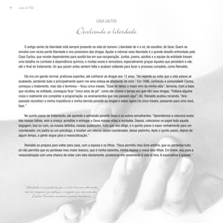 Lição de Vida
30
O antigo sonho de liberdade está sempre presente na vida do homem. Liberdade de ir e vir, de escolher, de fazer. Quem se
envolve com vícios perde liberdade e vira prisioneiro das drogas. Ajudar a retomar essa liberdade é o grande desafio enfrentado pela
Casa Cactos, que recebe dependentes para auxiliá-los em sua recuperação. Juntos, jovens, adultos e a equipe da entidade travam
uma batalha no combate à dependência química, e muitas vezes é vencedora, especialmente graças àqueles que persistem e vão
até o final do tratamento. Os que param antes sentem falta e acabam voltando para fazer o processo completo, como Reinaldo.
Ele era um garoto normal, praticava esportes, até conhecer as drogas aos 12 anos. “De repente eu notei que a vida estava se
acabando, perdendo tudo e principalmente quem me ama estava se afastando de mim.” Em 1996, conheceu a comunidade Cactos,
começou o tratamento, mas não o terminou – ficou cinco meses. “Esse foi talvez o maior erro da minha vida”, lamenta. Com a base
que recebeu na entidade, conseguiu ficar “cinco anos de pé”, como ele chama o tempo em que não usou drogas. “Faltava alguma
coisa e realmente era completar a programação, os ensinamentos que nos passam aqui”, diz. Reinaldo acabou recaindo. “Ano
passado reconheci a minha impotência e minha derrota perante as drogas e estou agora há cinco meses, passando para uma nova
fase.”
No quinto passo do tratamento, ele aprende a admissão perante Deus e os outros semelhantes. “Aprendemos a natureza exata
das nossas falhas, vem a crença, acreditar e entregar a Deus nossas vidas e vontades. Depois, colocamos no papel toda aquela
bagagem, boa ou ruim, os nossos defeitos, nossas qualidades, tudo que nos aflige, e o quinto passo é expor verbalmente para um
coordenador, um padre ou um psicólogo, e receber um retorno desse coordenador, desse padrinho. Após o quinto passo, depois de
algum tempo, a gente segue para a ressocialização.”
Reinaldo se prepara para voltar para casa, com a esposa e os filhos. “Deus permitiu meu livre-arbítrio, que eu perdesse tudo;
só não permitiu que eu perdesse meu maior tesouro, que é minha baixinha, minha esposa e meus dois filhos. Em breve, vou para a
ressocialização com uma chance de estar com eles diariamente, acostumar-me novamente à vida lá fora. A expectativa é grande.”
Casa Cactos
Devolvendo a liberdade
“Liberdade é uma palavra que o sonho humano alimenta,
não há ninguém que explique e ninguém que não entenda.”
Cecília Meireles, escritora e poetisa brasileira
 