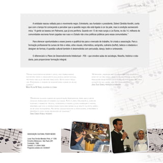 33
Paulo Alexandre Barbosa
A entidade nasceu voltada para o movimento negro. Entretanto, seu fundador e presidente, Sidnei Cândido Kondhi, conta
que com o tempo foi começando a perceber que a questão negra não está ligada à cor da pele, mas à condição socioeconô-
mica. “A gente se baseou em Palmares, que já era periferia. Quando em 13 de maio surgiu a Lei Áurea, no dia 14, milhares de
comunidades escravas foram jogadas nas ruas e o Estado não criou políticas públicas para essas comunidades.”
Para oferecer oportunidades a esses jovens e qualificá-los para o mercado de trabalho, foi criada a associação. Para a
formação profissional há cursos de foto e vídeo, artes visuais, informática, serigrafia, culinária (buffet), beleza e cidadania e
designer de formas. A questão cultural também é desenvolvida com percussão, dança, teatro e artesanato.
O diferencial é o Plano de Desenvolvimento Intelectual – PDI – que envolve aulas de sociologia, filosofia, história e cida-
dania, para proporcionar formação integral.
“Propomos alguns cursos de qualificação profissional para que a gente
consiga trabalhar atividades culturais. Foto e vídeo, por exemplo, além de
ensinar o trabalho técnico, começamos a fazer o jovem enxergar o mundo,
perceber que com a câmera podem escolher deixar algo bonito ou feito, depen-
de de como fotografam. As artes visuais ensinam a criatividade, a perceber a
periferia e como criar mecanismo de mudança.”
Sidnei Cândido Kondhi, presidente
“A principal mudança que conseguimos com os jovens –
como foi no meu caso – é a disciplina, porque a aula de
percussão exige disciplina e trabalho integrado. Se cada
um bate em um lugar, não tem produtividade.”
Josué Silva Soares, professor de percussão
“Temos muita batalha desde o início, mas trabalhamos
contentes vendo o crescimento dos jovens saindo da rua,
tentando dar algo melhor para eles. Sinto muito orgu-
lho. Formamos o cidadão de amanhã para cuidar da velha
guarda.”
Maria Helena M. Nunes, voluntária da cozinha
Associação Cultural Poder Negro
Local: Rua Fernão Mendes Pinto, nº 1306
Ermelino Matarazzo- São Paulo (SP)
Fundação: 1966
Contato: (11) 6944-5684
Programa exibido em: 03/08/07
 