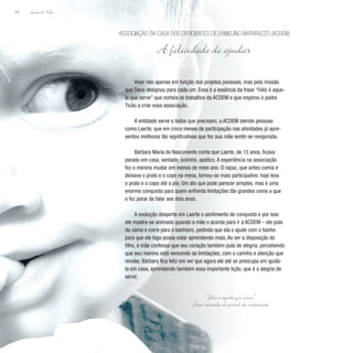 Lição de Vida
34
Viver não apenas em função dos projetos pessoais, mas pela missão
que Deus designou para cada um. Essa é a essência da frase “Feliz é aque-
le que serve” que norteia os trabalhos da ACDEM e que inspirou o padre
Ticão a criar essa associação.
A entidade serve a todos que precisam; a ACDEM atende pessoas
como Laerte, que em cinco meses de participação nas atividades já apre-
sentou melhoras tão significativas que fez sua mãe sentir-se revigorada.
Bárbara Maria do Nascimento conta que Laerte, de 15 anos, ficava
parado em casa, sentado, sozinho, apático. A experiência na associação
fez o menino mudar em menos de meio ano. O rapaz, que antes comia e
deixava o prato e o copo na mesa, tornou-se mais participativo: hoje leva
o prato e o copo até a pia. Um ato que pode parecer simples, mas é uma
enorme conquista para quem enfrenta limitações tão grandes como a que
o fez parar de falar aos dois anos.
A evolução desperta em Laerte o sentimento de conquista e por isso
ele mostra-se animado quando a mãe o acorda para ir à ACDEM – ele pula
da cama e corre para o banheiro, pedindo que ela o ajude com o banho
para que ele logo possa estar aprendendo mais. Ao ver a disposição do
filho, a mãe confessa que seu coração também pula de alegria, percebendo
que seu menino está vencendo as limitações, com o carinho e atenção que
recebe. Bárbara fica feliz em ver que agora ele até se preocupa em ajudá-
la em casa, aprendendo também essa importante lição, que é a alegria de
servir.
Associação da Casa dos Deficientes de Ermelino Matarazzo (ACDEM)
A felicidade de ajudar
“Feliz é aquele que serve.”
F
rase retirada do portal da instituição
 