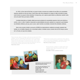 35
Paulo Alexandre Barbosa
Em 1985, na Zona Leste de São Paulo, um grupo de mães se revezava nos cuidados de seus filhos com necessidades
especiais, apoiando-se umas nas outras. A partir dessa união, elas conseguiram um espaço no salão comunitário da igreja,
onde formaram um grupo de mães voluntárias. Foi dessa força, com o apoio do padre Antonio Luiz Marchioni, também conhe-
cido como padre Ticão, que nasceu a ACDEM.
A entidade desenvolve um trabalho voltado para jovens portadores de necessidades especiais, tendo como diretrizes o
carinho, o amor e o afeto. O objetivo é desenvolver as potencialidades dos jovens, ajudando-os a superarem suas limitações
nas atividades cotidianas, para que, pouco a pouco, sejam inseridos na sociedade, ensinando-lhes atividades cotidianas.
Assim como os jovens, também, aos poucos a ACDEM foi se desenvolvendo, ampliando sua atuação, ajudando mais
famílias, em um trabalho integrado com a comunidade católica. A entidade cresceu e atende mais de 500 crianças e jovens,
de 4 a 24 anos, em suas cinco unidades.
“Nosso principal objetivo é tratar o jovem como ele realmente é. Ele
é especial, mas tem capacidades. É gratificante ver as conquistas.
Essas crianças e jovens nos dão uma lição de vida o tempo inteiro,
porque por mais dificuldade e limitação que tenham, todos os dias
estão felizes, sorrindo. Eles sentem que são diferentes e isso nos
contagia. Eles trazem esse estímulo para nossa vida.”
Fabiana Silveira, diretora
“Trabalhar com esses jovens é gratificante. Nós sabemos
que só o fato de eles aprenderem a escrever o próprio nome
é uma conquista preciosa. E eles ficam muito felizes.”
Núria Pontes dos Santos, educadora
“O foco principal do projeto é a reabilitação e rein-
tegração social. Nós os ensinamos a ser o mais
autônomo possível.”
Silvana Maria de Oliveira, coordenadora pedagógica
Associação da Casa dos Deficientes de
Ermelino Matarazzo (ACDEM)
Local: Rua José Lopes Rodrigues, nº 510
Ermelino Matarazzo- São Paulo (SP)
Fundação: 1985
Contato: (11) 6545-4055
Site: www.acdem.org.br
Programa exibido em: 10/08/07
 