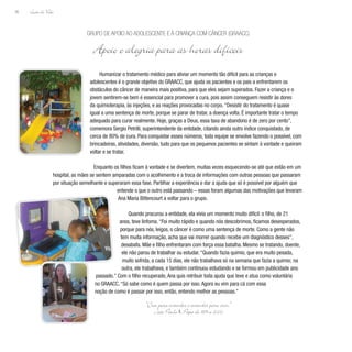 Lição de Vida
36
Humanizar o tratamento médico para aliviar um momento tão difícil para as crianças e
adolescentes é o grande objetivo do GRAACC, que ajuda os pacientes e os pais a enfrentarem os
obstáculos do câncer de maneira mais positiva, para que eles sejam superados. Fazer a criança e o
jovem sentirem-se bem é essencial para promover a cura, pois assim conseguem resistir às dores
da quimioterapia, às injeções, e as reações provocadas no corpo.“Desistir do tratamento é quase
igual a uma sentença de morte, porque se parar de tratar, a doença volta. É importante tratar o tempo
adequado para curar realmente. Hoje, graças a Deus, essa taxa de abandono é de zero por cento”,
comemora Sergio Petrilli, superintendente da entidade, citando ainda outro índice conquistado, de
cerca de 80% de cura. Para conquistar esses números, toda equipe se envolve fazendo o possível, com
brincadeiras, atividades, diversão, tudo para que os pequenos pacientes se sintam à vontade e queiram
voltar e se tratar.
Enquanto os filhos ficam à vontade e se divertem, muitas vezes esquecendo-se até que estão em um
hospital, as mães se sentem amparadas com o acolhimento e a troca de informações com outras pessoas que passaram
por situação semelhante e superaram essa fase. Partilhar a experiência e dar a ajuda que só é possível por alguém que
entende o que o outro está passando – essas foram algumas das motivações que levaram
Ana Maria Bittencourt a voltar para o grupo.
Quando procurou a entidade, ela vivia um momento muito difícil: o filho, de 21
anos, teve linfoma.“Foi muito rápido e quando nós descobrimos, ficamos desesperados,
porque para nós, leigos, o câncer é como uma sentença de morte. Como a gente não
tem muita informação, acha que vai morrer quando recebe um diagnóstico desses”,
desabafa. Mãe e filho enfrentaram com força essa batalha. Mesmo se tratando, doente,
ele não parou de trabalhar ou estudar.“Quando fazia quimio, que era muito pesada,
muito sofrida, a cada 15 dias, ele não trabalhava só na semana que fazia a quimio; na
outra, ele trabalhava, e também continuou estudando e se formou em publicidade ano
passado.” Com o filho recuperado,Ana quis retribuir toda ajuda que teve e atua como voluntária
no GRAACC.“Só sabe como é quem passa por isso.Agora eu vim para cá com essa
noção de como é passar por isso, então, entendo melhor as pessoas.”
Grupo de Apoio ao Adolescente e à Criança com Câncer (GRAACC)
Apoio e alegria para as horas difíceis
“Crer para entender e entender para crer.”
João Paulo II, Papa de 1978 a 2005
 