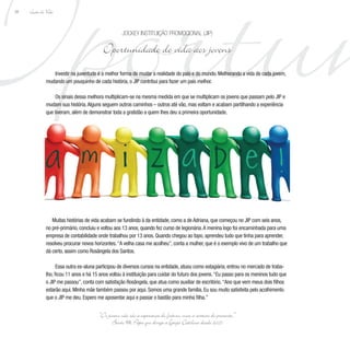 Oportun
Lição de Vida
38
Investir na juventude é a melhor forma de mudar a realidade do país e do mundo. Melhorando a vida de cada jovem,
mudando um pouquinho de cada história, o JIP contribui para fazer um país melhor.
Os sinais dessa melhora multiplicam-se na mesma medida em que se multiplicam os jovens que passam pelo JIP e
mudam sua história.Alguns seguem outros caminhos – outros até vão, mas voltam e acabam partilhando a experiência
que tiveram, além de demonstrar toda a gratidão a quem lhes deu a primeira oportunidade.
Muitas histórias de vida acabam se fundindo à da entidade, como a de Adriana, que começou no JIP com seis anos,
no pré-primário, concluiu e voltou aos 13 anos, quando fez curso de legionária.A menina logo foi encaminhada para uma
empresa de contabilidade onde trabalhou por 13 anos. Quando chegou ao topo, aprendeu tudo que tinha para aprender,
resolveu procurar novos horizontes.“A velha casa me acolheu”, conta a mulher, que é o exemplo vivo de um trabalho que
dá certo, assim como Rosângela dos Santos.
Essa outra ex-aluna participou de diversos cursos na entidade, atuou como estagiária, entrou no mercado de traba-
lho, ficou 11 anos e há 15 anos voltou à instituição para cuidar do futuro dos jovens.“Eu passo para os meninos tudo que
o JIP me passou”, conta com satisfação Rosângela, que atua como auxiliar de escritório.“Ano que vem meus dois filhos
estarão aqui. Minha mãe também passou por aqui. Somos uma grande família. Eu sou muito satisfeita pelo acolhimento
que o JIP me deu. Espero me aposentar aqui e passar o bastão para minha filha.”
Jockey Instituição Promocional (JIP)
Oportunidade de vida aos jovens
“Os jovens não são a esperança do futuro, mas a certeza do presente.”
Bento XVI, Papa que dirige a Igreja Católica desde 2005
 