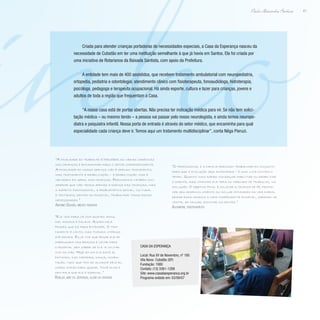 inho41
Paulo Alexandre Barbosa
Criada para atender crianças portadoras de necessidades especiais, a Casa da Esperança nasceu da
necessidade de Cubatão em ter uma instituição semelhante à que já havia em Santos. Ela foi criada por
uma iniciativa de Rotarianos da Baixada Santista, com apoio da Prefeitura.
A entidade tem mais de 400 assistidos, que recebem tratamento ambulatorial com neuropediatria,
ortopedia, pediatria e odontologia; atendimento clínico com fisioterapeuta, fonoaudióloga, hidroterapia,
psicóloga, pedagoga e terapeuta ocupacional. Há ainda esporte, cultura e lazer para crianças, jovens e
adultos de toda a região que frequentam a Casa.
“A nossa casa está de portas abertas. Não precisa ter indicação médica para vir. Se não tem solici-
tação médica – ou mesmo tendo – a pessoa vai passar pelo nosso neurologista, e ainda temos neurope-
diatra e psiquiatra infantil. Nossa porta de entrada é através do setor médico, que encaminha para qual
especialidade cada criança deve ir. Temos aqui um tratamento multidisciplinar”, conta Nêga Pieruzi.
“A finalidade do trabalho é perceber as várias carências
das crianças e encaminhar para o setor correspondente.
A finalidade do nosso serviço não é apenas tratamento,
mas tratamento e reabilitação – a reabilitação visa à
melhoria em geral das crianças. Precisamos também con-
siderar que não temos apenas a doença das crianças, mas
o aspecto psicossocial, a problemática social, cultural
e tentamos, dentro do possível, trabalhar todas essas
necessidades.”
Antonio Gouvêa, médico pediatra
“Ele veio para cá com quatro anos,
mal andava e falava. Agora fala
frases que dá para entender. O tra-
tamento é lento, mas tivemos vitórias
até demais. Eu já tive que pegar ele de
madrugada nos braços e levar para
o hospital sem saber se ele ia voltar
vivo ou não. Hoje em dia ele está aí,
pintando, faz capoeira, dança, compu-
tação, tudo que tem ao alcance dele eu
corro atrás para ajudar. Você olha e
nem fala que ele é especial.”
Rosilda, mãe do Jeferson, aluno da entidade
“O profissional e a família precisam trabalhar em conjunto
para que a evolução seja antecipada – é uma luta contra o
tempo. Quanto mais rápido conseguir habilitar ou reabilitar
o doente, mais chances ele terá no mercado de trabalho, na
inclusão. O objetivo final é colocar a criança de pé, promo-
ver seu desenvolvimento ou incluir atividades da vida diária,
deixar essa criança o mais independente possível, sabendo se
vestir, se calçar, escovar os dentes.”
Alexandre, fisioterapeuta
Casa da Esperança
Local: Rua XV de Novembro, nº 180
Vila Nova- Cubatão (SP)
Fundação: 1980
Contato: (13) 3361-1288
Site: www.casadaesperanca.org.br
Programa exibido em: 03/09/07
 