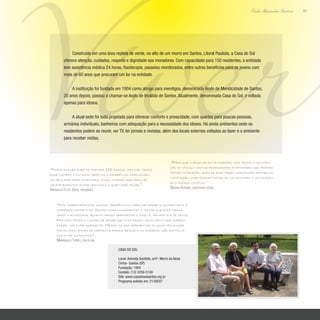 Viver43
Paulo Alexandre Barbosa
Construída em uma área repleta de verde, no alto de um morro em Santos, Litoral Paulista, a Casa do Sol
oferece atenção, cuidados, respeito e dignidade aos moradores. Com capacidade para 150 residentes, a entidade
tem assistência médica 24 horas, fisioterapia, passeios monitorados, entre outros benefícios para os jovens com
mais de 60 anos que procuram um lar na entidade.
A instituição foi fundada em 1904 como abrigo para mendigos, denominado Asylo de Mendicidade de Santos;
20 anos depois, passou a chamar-se Asylo de Inválido de Santos. Atualmente, denominada Casa do Sol, é voltada
apenas para idosos.
A atual sede foi toda projetada para oferecer conforto e privacidade, com quartos para poucas pessoas,
armários individuais, banheiros com adequação para a necessidade dos idosos. Há ainda ambientes onde os
residentes podem se reunir, ver TV, ler jornais e revistas, além dos locais externos voltados ao lazer e o ambiente
para receber visitas.
“Temos possibilidade de atender 150 idosos, mas não temos
esse número e estamos abertos a recebê-los. Infelizmen-
te, pela realidade financeira atual, tivemos que mesclar
os atendimentos entre gratuitos e quem pode pagar.”
Ariovaldo Flosi Jorge, presidente
“Nós trabalhamos em grupos terapêuticos para melhorar a autoestima e a
interação entre eles. Outra coisa fundamental é tentar que eles mante-
nham a autonomia. Quanto menos dependente o idoso é, melhor ele se sente.
Por isso temos o cuidado de deixar que eles façam, escolham o que querem
fazer, vão onde queiram ir. Mesmo os que apresentam alguma dificuldade
física, como andar de cadeira de rodas, bengala ou andador, são estimula-
dos a ter autonomia.”
Mariângela Torres, psicóloga
“Para que o idoso se sinta inserido, nós temos a constru-
ção do vínculo com os profissionais e atividades que propor-
cionam interação, além de eles terem uma função dentro da
instituição, onde possam estar se valorizando e valorizan-
do o espaço coletivo.”
Débora Oliveira, assistente social
Casa do Sol
Local: Avenida Santista, s/nº- Morro da Nova
Cintra- Santos (SP)
Fundação: 1904
Contato: (13) 3258-5100
Site: www.casadosolsantos.org.br
Programa exibido em: 21/09/07
 