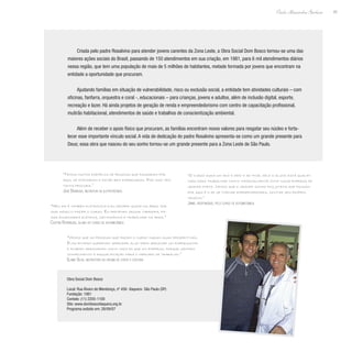 45
Paulo Alexandre Barbosa
Criada pelo padre Rosalvino para atender jovens carentes da Zona Leste, a Obra Social Dom Bosco tornou-se uma das
maiores ações sociais do Brasil, passando de 150 atendimentos em sua criação, em 1981, para 6 mil atendimentos diários
nessa região, que tem uma população de mais de 5 milhões de habitantes, metade formada por jovens que encontram na
entidade a oportunidade que procuram.
Ajudando famílias em situação de vulnerabilidade, risco ou exclusão social, a entidade tem atividades culturais – com
oficinas, fanfarra, orquestra e coral -, educacionais – para crianças, jovens e adultos, além de inclusão digital, esporte,
recreação e lazer. Há ainda projetos de geração de renda e empreendedorismo com centro de capacitação profissional,
mutirão habitacional, atendimentos de saúde e trabalhos de conscientização ambiental.
Além de receber o apoio físico que procuram, as famílias encontram novos valores para resgatar seu núcleo e forta-
lecer esse importante vínculo social. A vida de dedicação do padre Rosalvino apresenta-se como um grande presente para
Deus; essa obra que nasceu do seu sonho tornou-se um grande presente para a Zona Leste de São Paulo.
“Temos muitos exemplos de pessoas que passaram por
aqui, se formaram e estão bem empregadas. Por isso tem
tanta procura.”
José Barbosa, instrutor de eletrotécnica
“O curso dura um ano e meio e ao final dele o aluno está qualifi-
cado para trabalhar tanto informalmente como numa empresa de
grande porte. Vemos que o grande sonho dos jovens que passam
por aqui é o de se tornar empreendedores, montar seu próprio
negócio.”
Jaime, responsável pelo curso de automecânica
“Vemos que as pessoas que fazem o curso mudam suas perspectivas.
Elas entram querendo aprender algo para arrumar um empreguinho
e acabam arrumando muito mais do que um emprego, porque ganham
conhecimento e requalificação para o mercado de trabalho.”
Elaine Silva, instrutora da oficina de corte e costura
“Meu pai é também eletricista e eu sempre gostei da área, por
isso resolvi fazer o curso. Eu pretendo seguir carreira, fa-
zer engenharia elétrica, mecatrônica e trabalhar na área.”
Cleiton Rodrigues, aluno do curso de automecânica
Obra Social Dom Bosco
Local: Rua Álvaro de Mendonça, nº 456- Itaquera- São Paulo (SP)
Fundação: 1981
Contato: (11) 2205-1100
Site: www.domboscoitaquera.org.br
Programa exibido em: 28/09/07
 