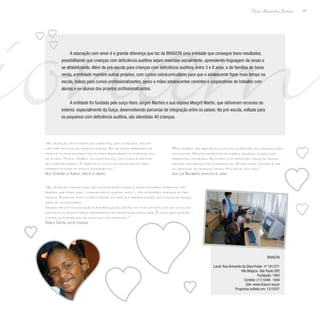ionam47
Paulo Alexandre Barbosa
A educação com amor é a grande diferença que faz da BRASCRI uma entidade que consegue bons resultados,
possibilitando que crianças com deficiência auditiva sejam inseridas socialmente, aprendendo linguagem de sinais e
se alfabetizando. Além da pré-escola para crianças com deficiência auditiva, entre 3 e 8 anos, e de famílias de baixa
renda, a entidade mantém outros projetos, com cursos extracurriculares para que o adolescente fique mais tempo na
escola, bolsas para cursos profissionalizantes, apoio a mães adolescentes carentes e cooperativas de trabalho com
alunos e ex-alunos dos projetos profissionalizantes.
A entidade foi fundada pelo suíço Hans Jürgen Martins e sua esposa Margrit Martin, que obtiveram recursos do
exterior, especialmente da Suíça, desenvolvendo parcerias de integração entre os países. Na pré-escola, voltada para
os pequenos com deficiência auditiva, são atendidas 40 crianças.
“As crianças vêm de famílias carentes, sem condições. Na re-
gião não há escolas especializadas. As crianças aprendem os
sinais e os pais recebem aulas para aprenderem a interagir com
os filhos. Temos também inclusão digital, com jogos e softwa-
res especializados. O objetivo é incluí-las socialmente para
poderem entrar no ensino fundamental.”
Hélio Severiano de Almeida, diretor da unidade
“As crianças chegam aqui sem comunicação e esse é nosso primeiro trabalho. No
período que ficam aqui – normalmente quatro anos – têm atividades normais de pré-
escola. Focamos muito a participação da família e aprendizagem com língua de sinais,
para se comunicarem.
Nossa meta é comunicação e alfabetização. Outro dia tive contato com um ex-aluno
que está no ensino médio, preparando-se para fazer faculdade. É muito bom quando
a família entende que as crianças têm potencial.”
Daniela Cristina Jacob, pedagoga
“Por também ter deficiência auditiva, eu percebo as crianças mais
facilmente. Mostro desenhos em papéis, figuras, slides; uso
diferentes materiais. Acontece uma troca em língua de sinais,
diálogo com perguntas e respostas. Minha maior alegria é ver
as crianças se desenvolvendo. Fico feliz com isso.”
João Luiz Nascimento, professor de libras
BRASCRI
Local: Rua Armando da Silva Prado- nº 191/271
Vila Bélgica- São Paulo (SP)
Fundação: 1993
Contato: (11) 5548- 1646
Site: www.brascri.org.br
Programa exibido em: 12/10/07
 