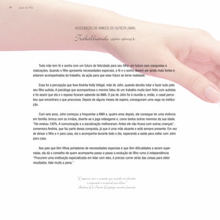 Lição de Vida
48
Toda mãe tem fé e sonha com um futuro de felicidade para seu filho: um futuro com conquistas e
realizações. Quando o filho apresenta necessidades especiais, a fé e o sonho devem ser ainda mais fortes e
estarem acompanhados do trabalho, da ação para que esse futuro se torne realidade.
Essa foi a percepção que teve Andréa Kelly Vidigal, mãe de John, quando decidiu lutar e fazer tudo pelo
seu filho autista. A psicóloga que acompanhava o menino falou de um trabalho muito bem feito com autistas
e foi assim que ela e o esposo ficaram sabendo da AMA. O pai de John foi à reunião e, então, o casal perce-
beu que encontrara o que procurava. Depois de alguns meses de espera, conseguiram uma vaga na institui-
ção.
Com seis anos, John começou a frequentar a AMA e, quatro anos depois, ele consegue ter uma vivência
em família: brinca com os irmãos, diverte-se e joga videogame e, como tantos outros meninos da sua idade.
“Ele evoluiu 100%. A comunicação e a socialização melhoraram. Antes ele não ficava com outras crianças”,
comemora Andréa, que faz parte dessa conquista, já que é uma mãe atuante e está sempre presente. Em vez
de deixar o filho e ir para casa, ela o acompanha durante todo o dia, esperando a saída para voltar com John
para casa.
Aos pais que têm filhos portadores de necessidades especiais e que têm dificuldades a serem supe-
radas, ela dá o conselho de quem acompanha passo a passo a evolução do filho rumo à independência:
“Procurem uma instituição especializada em lidar com eles; é preciso correr atrás das coisas para obter
resultados. Vale muito a pena.”
Associação de Amigos do Autista (AMA)
Trabalhando com amor
“E apenas com o coração que se pode ver direito;
o essencial é invisível aos olhos.”
Antoine De Saint-Exupéry, escritor francês
 
